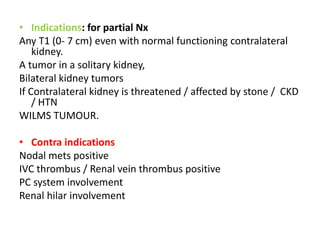• Indications: for partial Nx
Any T1 (0- 7 cm) even with normal functioning contralateral
kidney.
A tumor in a solitary kidney,
Bilateral kidney tumors
If Contralateral kidney is threatened / affected by stone / CKD
/ HTN
WILMS TUMOUR.
• Contra indications
Nodal mets positive
IVC thrombus / Renal vein thrombus positive
PC system involvement
Renal hilar involvement
 