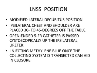LNSS POSITION
• MODIFIED LATERAL DECUBITUS POSITION
• IPSILATERAL CHEST AND SHOULDER ARE
PLACED 30- TO 45-DEGREES OFF THE TABLE.
• OPEN-ENDED 5-FR CATHETER IS PASSED
CYSTOSCOPICALLY UP THE IPSILATERAL
URETER.
• INJECTING METHYLENE BLUE ONCE THE
COLLECTING SYSTEM IS TRANSECTED CAN AID
IN CLOSURE.
 