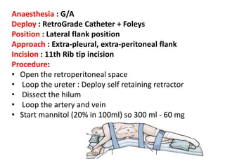 Anaesthesia : G/A
Deploy : RetroGrade Catheter + Foleys
Position : Lateral flank position
Approach : Extra-pleural, extra-peritoneal flank
Incision : 11th Rib tip incision
Procedure:
• Open the retroperitoneal space
• Loop the ureter : Deploy self retaining retractor
• Dissect the hilum
• Loop the artery and vein
• Start mannitol (20% in 100ml) so 300 ml - 60 mg
 