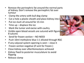• Remove the perinephric fat around the normal parts
of kidney. Don’t remove the perinephric fat over
tumour
• Clamp the artery with bull dog clamp
• Cut a hole a plastic sheath and place kidney into it
• Put ice slush all around for 15 min
• Time up – displace the ice
• Mark the tumor and excise with caultry
• Visible open blood vessels are sutured with figure of
8 sutures
• Send for frozen section – NO NEED
• Push 10ml methylene blue 1:1 diluted through RGC
• If any calyceal system opening is seen – close it
• Frozen section negative (if sent for frozen )
• Close kidney over afterHemostasis achieved
• Kidney fixed to posterior musculature to avoid
flipping
• Release clamp
 