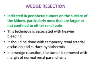 WEDGE RESECTION
• Indicated in peripheral tumors on the surface of
the kidney, particularly ones that are larger or
not confined to either renal pole
• This technique is associated with heavier
bleeding
• It should be done with temporary renal arterial
occlusion and surface hypothermia.
• In a wedge resection, the tumor is removed with
margin of normal renal parenchyma
 