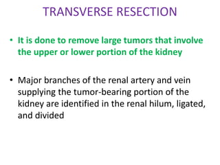 TRANSVERSE RESECTION
• It is done to remove large tumors that involve
the upper or lower portion of the kidney
• Major branches of the renal artery and vein
supplying the tumor-bearing portion of the
kidney are identified in the renal hilum, ligated,
and divided
 