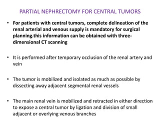 PARTIAL NEPHRECTOMY FOR CENTRAL TUMORS
• For patients with central tumors, complete delineation of the
renal arterial and venous supply is mandatory for surgical
planning.this information can be obtained with three-
dimensional CT scanning
• It is performed after temporary occlusion of the renal artery and
vein
• The tumor is mobilized and isolated as much as possible by
dissecting away adjacent segmental renal vessels
• The main renal vein is mobilized and retracted in either direction
to expose a central tumor by ligation and division of small
adjacent or overlying venous branches
 