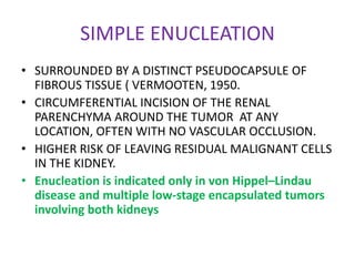 SIMPLE ENUCLEATION
• SURROUNDED BY A DISTINCT PSEUDOCAPSULE OF
FIBROUS TISSUE ( VERMOOTEN, 1950.
• CIRCUMFERENTIAL INCISION OF THE RENAL
PARENCHYMA AROUND THE TUMOR AT ANY
LOCATION, OFTEN WITH NO VASCULAR OCCLUSION.
• HIGHER RISK OF LEAVING RESIDUAL MALIGNANT CELLS
IN THE KIDNEY.
• Enucleation is indicated only in von Hippel–Lindau
disease and multiple low-stage encapsulated tumors
involving both kidneys
 