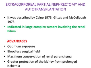 EXTRACORPOREAL PARTIAL NEPHRECTOMY AND
AUTOTRANSPLANTATION
• It was described by Calne 1973, Gittes and McCullough
1975
• Indicated in large complex tumors involving the renal
hilum
ADVANTAGES
• Optimum exposure
• Bloodless surgical field
• Maximum conservation of renal parenchyma
• Greater protection of the kidney from prolonged
ischemia
 