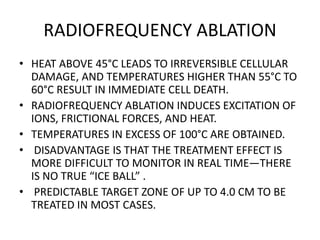 RADIOFREQUENCY ABLATION
• HEAT ABOVE 45°C LEADS TO IRREVERSIBLE CELLULAR
DAMAGE, AND TEMPERATURES HIGHER THAN 55°C TO
60°C RESULT IN IMMEDIATE CELL DEATH.
• RADIOFREQUENCY ABLATION INDUCES EXCITATION OF
IONS, FRICTIONAL FORCES, AND HEAT.
• TEMPERATURES IN EXCESS OF 100°C ARE OBTAINED.
• DISADVANTAGE IS THAT THE TREATMENT EFFECT IS
MORE DIFFICULT TO MONITOR IN REAL TIME—THERE
IS NO TRUE “ICE BALL” .
• PREDICTABLE TARGET ZONE OF UP TO 4.0 CM TO BE
TREATED IN MOST CASES.
 