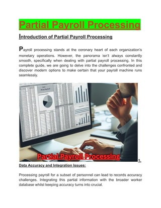 ‭
Partial Payroll Processing‬
‭
I‬
‭
ntroduction of Partial Payroll Processing‬
‭
P‬
‭
ayroll‬ ‭
processing‬ ‭
stands‬ ‭
at‬ ‭
the‬ ‭
coronary‬ ‭
heart‬ ‭
of‬ ‭
each‬ ‭
organization’s‬
‭
monetary‬ ‭
operations.‬ ‭
However,‬ ‭
the‬ ‭
panorama‬ ‭
isn’t‬ ‭
always‬ ‭
constantly‬
‭
smooth,‬ ‭
specifically‬ ‭
when‬ ‭
dealing‬ ‭
with‬ ‭
partial‬ ‭
payroll‬ ‭
processing.‬ ‭
In‬ ‭
this‬
‭
complete‬‭
guide,‬‭
we‬‭
are‬‭
going‬‭
to‬‭
delve‬‭
into‬‭
the‬‭
challenges‬‭
confronted‬‭
and‬
‭
discover‬ ‭
modern‬ ‭
options‬ ‭
to‬ ‭
make‬ ‭
certain‬ ‭
that‬ ‭
your‬ ‭
payroll‬ ‭
machine‬ ‭
runs‬
‭
seamlessly.‬
‭
1.‬
‭
Data Accuracy and Integration Issues:‬
‭
Processing‬‭
payroll‬‭
for‬‭
a‬‭
subset‬‭
of‬‭
personnel‬‭
can‬‭
lead‬‭
to‬‭
records‬‭
accuracy‬
‭
challenges.‬ ‭
Integrating‬ ‭
this‬ ‭
partial‬ ‭
information‬ ‭
with‬ ‭
the‬ ‭
broader‬ ‭
worker‬
‭
database whilst keeping accuracy turns into crucial.‬
 