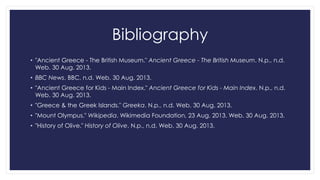 Bibliography
• "Ancient Greece - The British Museum." Ancient Greece - The British Museum. N.p., n.d.
Web. 30 Aug. 2013.
• BBC News. BBC, n.d. Web. 30 Aug. 2013.
• "Ancient Greece for Kids - Main Index." Ancient Greece for Kids - Main Index. N.p., n.d.
Web. 30 Aug. 2013.

• "Greece & the Greek Islands." Greeka. N.p., n.d. Web. 30 Aug. 2013.
• "Mount Olympus." Wikipedia. Wikimedia Foundation, 23 Aug. 2013. Web. 30 Aug. 2013.
• "History of Olive." History of Olive. N.p., n.d. Web. 30 Aug. 2013.

 
