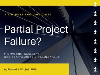 Partial Project
Failure?
A 2 - M I N U T E T H O U G H T ( 2 M T )
THE 'MISSING' INGREDIENT
(FOR PRACTITIONERS & ORGANIZATIONS)
by Richard J. Wrobel (PMP)
 