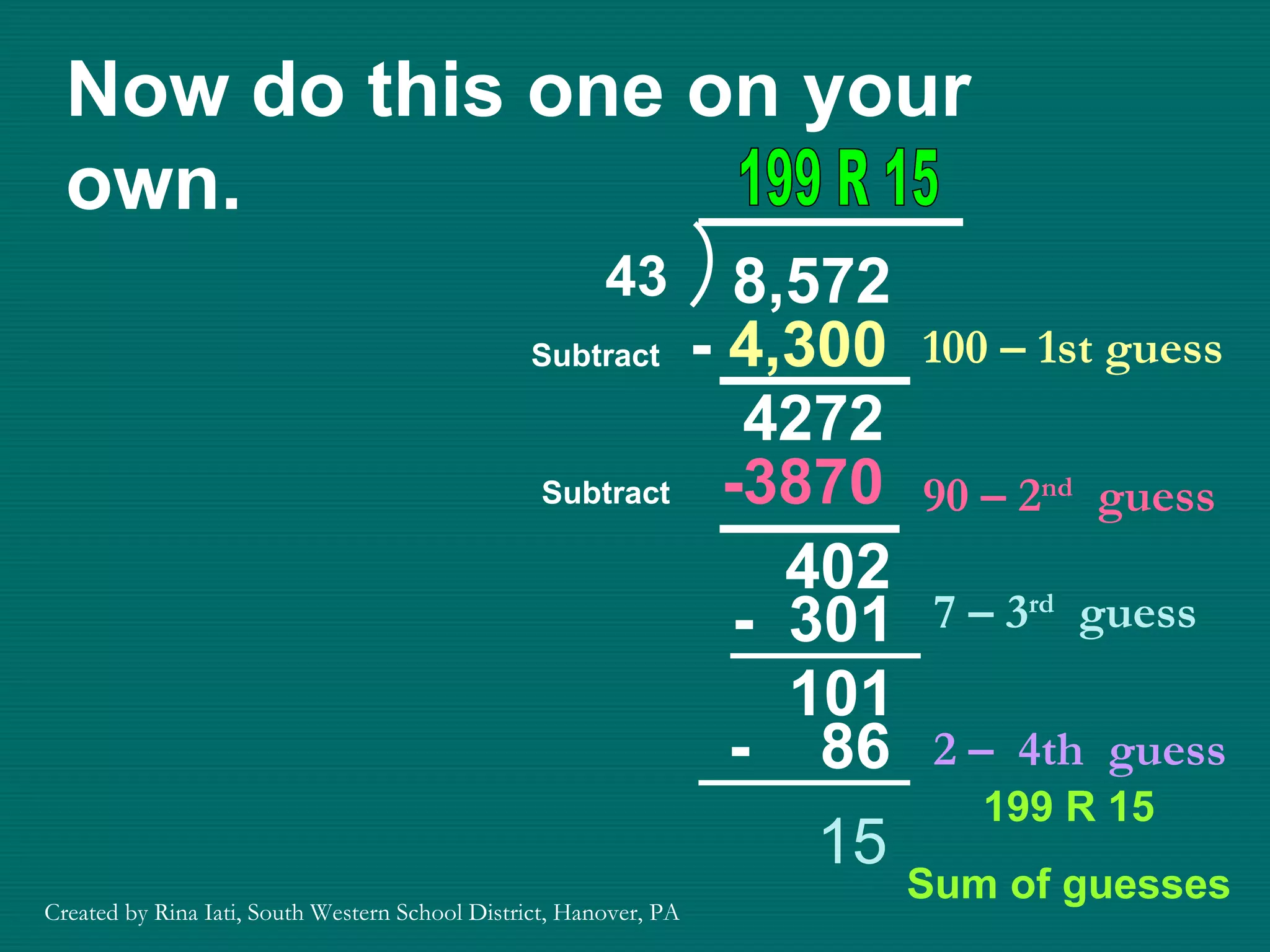 Now do this one on your own. 100 – 1st guess -  4,300 4272 Subtract 90 – 2 nd   guess -3870 15 199 R 15 Sum of guesses Subtract 199 R 15 402 7 – 3 rd   guess -  301 101 2 –  4th  guess -  86 Created by Rina Iati, South Western School District, Hanover, PA 43 8,572 