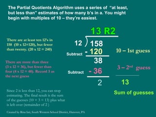 The Partial Quotients Algorithm uses a series of  “at least, but less than” estimates of how many b’s in a. You might begin with multiples of 10 – they’re easiest. There are at least ten 12’s in 158  (10 x 12=120), but fewer than twenty. (20 x 12 = 240) 10 – 1st guess -  120 38 Subtract There are more than three  (3 x 12 = 36), but fewer than four (4 x 12 = 48). Record 3 as the next guess 3 – 2 nd   guess - 36 2 13  Sum of guesses Subtract Since 2 is less than 12, you can stop estimating. The final result is the sum of the guesses (10 + 3 = 13) plus what is left over (remainder of 2 ) 13 R2 Created by Rina Iati, South Western School District, Hanover, PA 12 158 