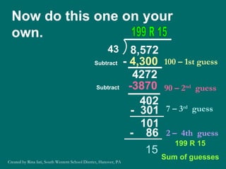 Now do this one on your own. 100 – 1st guess -  4,300 4272 Subtract 90 – 2 nd   guess -3870 15 199 R 15 Sum of guesses Subtract 199 R 15 402 7 – 3 rd   guess -  301 101 2 –  4th  guess -  86 Created by Rina Iati, South Western School District, Hanover, PA 43 8,572 