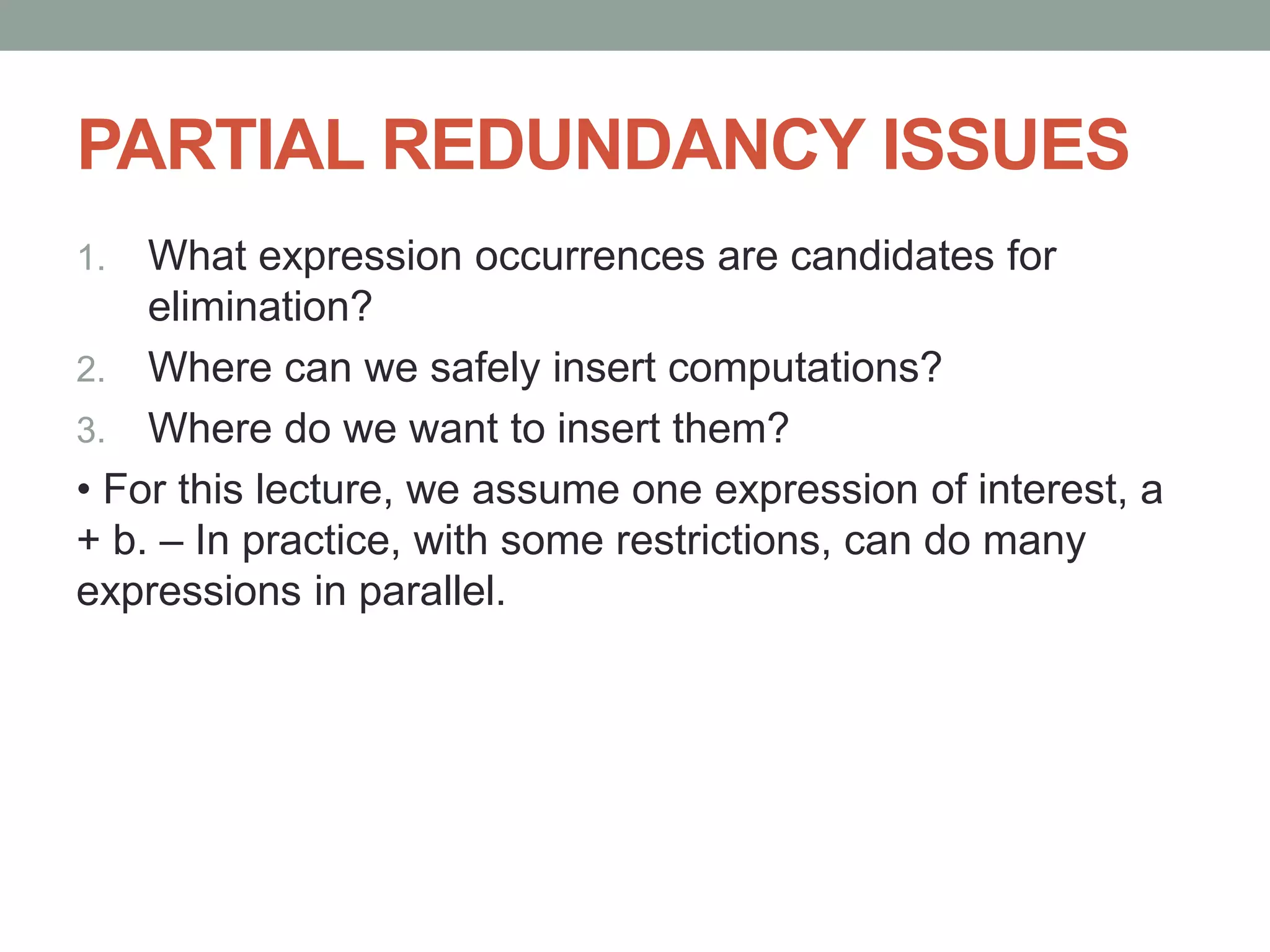 PARTIAL REDUNDANCY ISSUES
1. What expression occurrences are candidates for
elimination?
2. Where can we safely insert computations?
3. Where do we want to insert them?
• For this lecture, we assume one expression of interest, a
+ b. – In practice, with some restrictions, can do many
expressions in parallel.
 