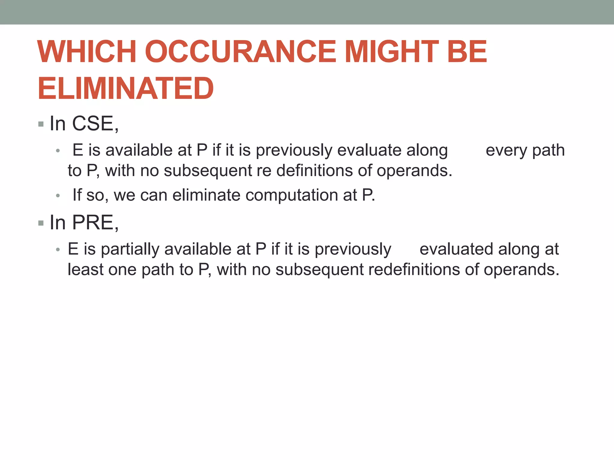 WHICH OCCURANCE MIGHT BE
ELIMINATED
 In CSE,
• E is available at P if it is previously evaluate along every path
to P, with no subsequent re definitions of operands.
• If so, we can eliminate computation at P.
 In PRE,
• E is partially available at P if it is previously evaluated along at
least one path to P, with no subsequent redefinitions of operands.
 
