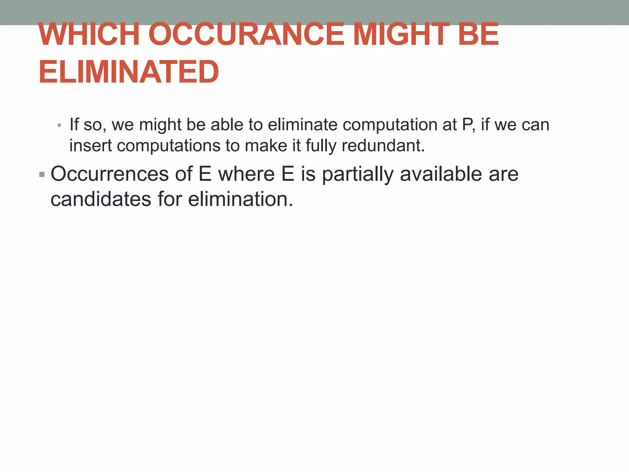 WHICH OCCURANCE MIGHT BE
ELIMINATED
• If so, we might be able to eliminate computation at P, if we can
insert computations to make it fully redundant.
 Occurrences of E where E is partially available are
candidates for elimination.
 