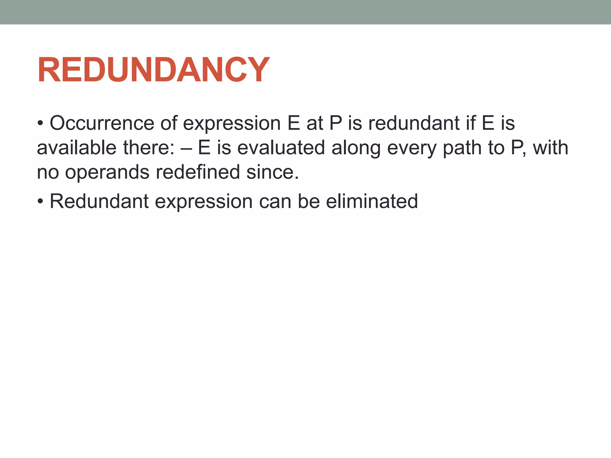 REDUNDANCY
• Occurrence of expression E at P is redundant if E is
available there: – E is evaluated along every path to P, with
no operands redefined since.
• Redundant expression can be eliminated
 