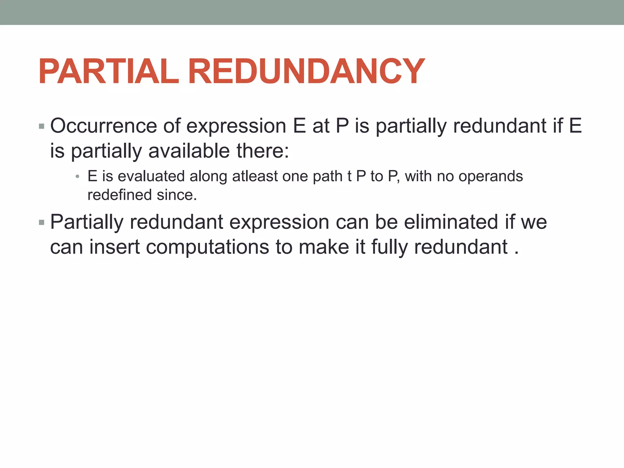 PARTIAL REDUNDANCY
 Occurrence of expression E at P is partially redundant if E
is partially available there:
• E is evaluated along atleast one path t P to P, with no operands
redefined since.
 Partially redundant expression can be eliminated if we
can insert computations to make it fully redundant .
 