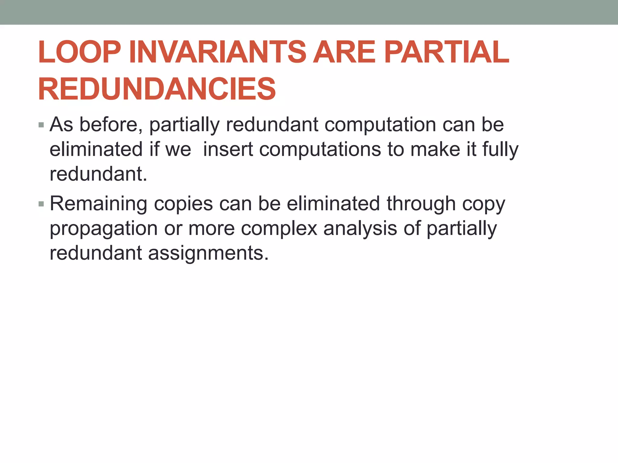 LOOP INVARIANTS ARE PARTIAL
REDUNDANCIES
 As before, partially redundant computation can be
eliminated if we insert computations to make it fully
redundant.
 Remaining copies can be eliminated through copy
propagation or more complex analysis of partially
redundant assignments.
 