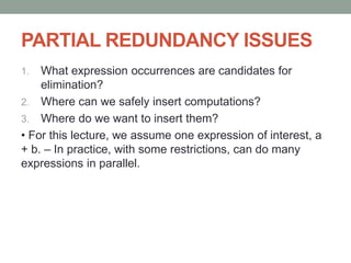 PARTIAL REDUNDANCY ISSUES
1. What expression occurrences are candidates for
elimination?
2. Where can we safely insert computations?
3. Where do we want to insert them?
• For this lecture, we assume one expression of interest, a
+ b. – In practice, with some restrictions, can do many
expressions in parallel.
 