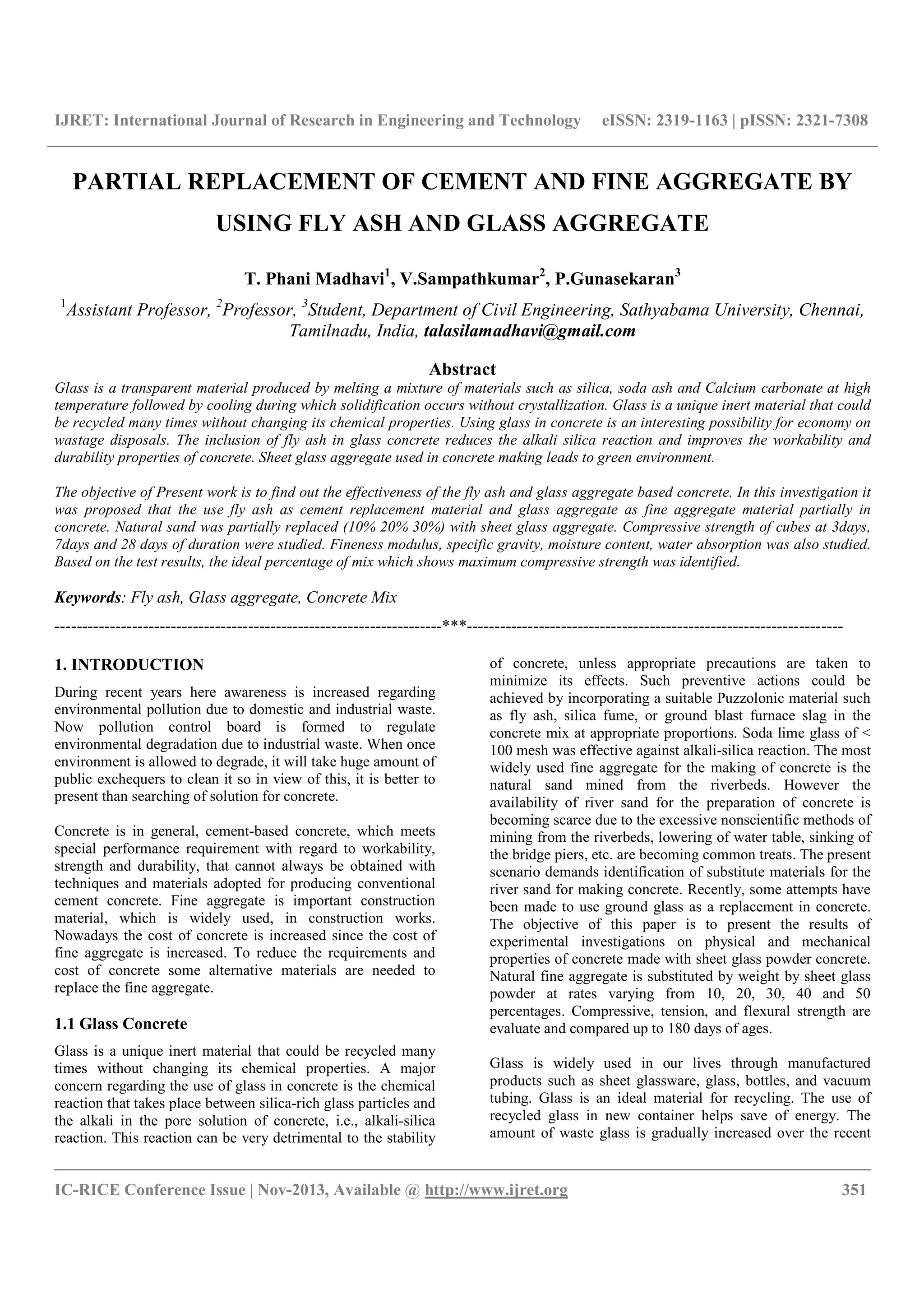 IJRET: International Journal of Research in Engineering and Technology eISSN: 2319-1163 | pISSN: 2321-7308
__________________________________________________________________________________________
IC-RICE Conference Issue | Nov-2013, Available @ http://www.ijret.org 351
PARTIAL REPLACEMENT OF CEMENT AND FINE AGGREGATE BY
USING FLY ASH AND GLASS AGGREGATE
T. Phani Madhavi1
, V.Sampathkumar2
, P.Gunasekaran3
1
Assistant Professor, 2
Professor, 3
Student, Department of Civil Engineering, Sathyabama University, Chennai,
Tamilnadu, India, talasilamadhavi@gmail.com
Abstract
Glass is a transparent material produced by melting a mixture of materials such as silica, soda ash and Calcium carbonate at high
temperature followed by cooling during which solidification occurs without crystallization. Glass is a unique inert material that could
be recycled many times without changing its chemical properties. Using glass in concrete is an interesting possibility for economy on
wastage disposals. The inclusion of fly ash in glass concrete reduces the alkali silica reaction and improves the workability and
durability properties of concrete. Sheet glass aggregate used in concrete making leads to green environment.
The objective of Present work is to find out the effectiveness of the fly ash and glass aggregate based concrete. In this investigation it
was proposed that the use fly ash as cement replacement material and glass aggregate as fine aggregate material partially in
concrete. Natural sand was partially replaced (10% 20% 30%) with sheet glass aggregate. Compressive strength of cubes at 3days,
7days and 28 days of duration were studied. Fineness modulus, specific gravity, moisture content, water absorption was also studied.
Based on the test results, the ideal percentage of mix which shows maximum compressive strength was identified.
Keywords: Fly ash, Glass aggregate, Concrete Mix
----------------------------------------------------------------------***--------------------------------------------------------------------
1. INTRODUCTION
During recent years here awareness is increased regarding
environmental pollution due to domestic and industrial waste.
Now pollution control board is formed to regulate
environmental degradation due to industrial waste. When once
environment is allowed to degrade, it will take huge amount of
public exchequers to clean it so in view of this, it is better to
present than searching of solution for concrete.
Concrete is in general, cement-based concrete, which meets
special performance requirement with regard to workability,
strength and durability, that cannot always be obtained with
techniques and materials adopted for producing conventional
cement concrete. Fine aggregate is important construction
material, which is widely used, in construction works.
Nowadays the cost of concrete is increased since the cost of
fine aggregate is increased. To reduce the requirements and
cost of concrete some alternative materials are needed to
replace the fine aggregate.
1.1 Glass Concrete
Glass is a unique inert material that could be recycled many
times without changing its chemical properties. A major
concern regarding the use of glass in concrete is the chemical
reaction that takes place between silica-rich glass particles and
the alkali in the pore solution of concrete, i.e., alkali-silica
reaction. This reaction can be very detrimental to the stability
of concrete, unless appropriate precautions are taken to
minimize its effects. Such preventive actions could be
achieved by incorporating a suitable Puzzolonic material such
as fly ash, silica fume, or ground blast furnace slag in the
concrete mix at appropriate proportions. Soda lime glass of <
100 mesh was effective against alkali-silica reaction. The most
widely used fine aggregate for the making of concrete is the
natural sand mined from the riverbeds. However the
availability of river sand for the preparation of concrete is
becoming scarce due to the excessive nonscientific methods of
mining from the riverbeds, lowering of water table, sinking of
the bridge piers, etc. are becoming common treats. The present
scenario demands identification of substitute materials for the
river sand for making concrete. Recently, some attempts have
been made to use ground glass as a replacement in concrete.
The objective of this paper is to present the results of
experimental investigations on physical and mechanical
properties of concrete made with sheet glass powder concrete.
Natural fine aggregate is substituted by weight by sheet glass
powder at rates varying from 10, 20, 30, 40 and 50
percentages. Compressive, tension, and flexural strength are
evaluate and compared up to 180 days of ages.
Glass is widely used in our lives through manufactured
products such as sheet glassware, glass, bottles, and vacuum
tubing. Glass is an ideal material for recycling. The use of
recycled glass in new container helps save of energy. The
amount of waste glass is gradually increased over the recent
 