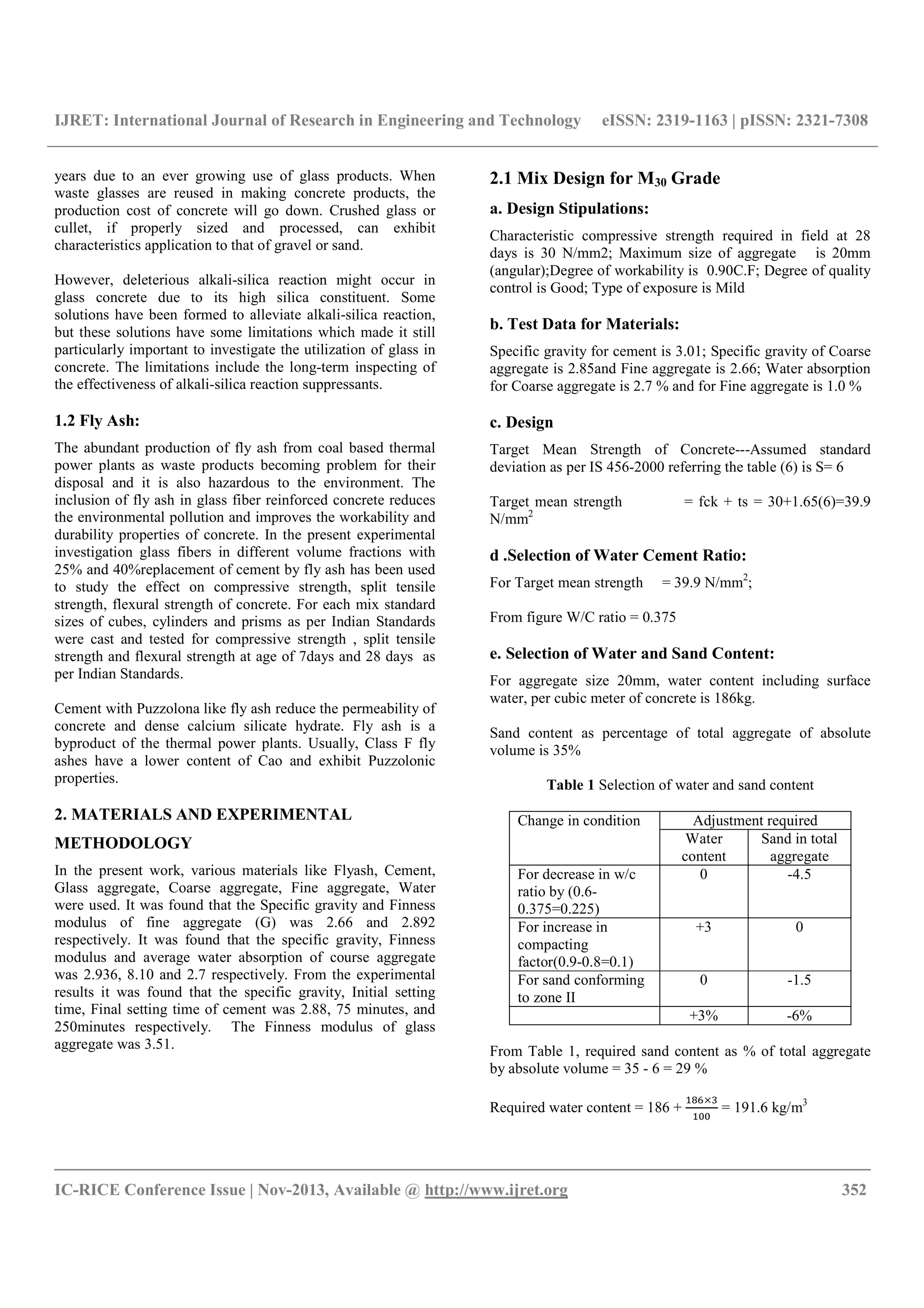 IJRET: International Journal of Research in Engineering and Technology eISSN: 2319-1163 | pISSN: 2321-7308
__________________________________________________________________________________________
IC-RICE Conference Issue | Nov-2013, Available @ http://www.ijret.org 352
years due to an ever growing use of glass products. When
waste glasses are reused in making concrete products, the
production cost of concrete will go down. Crushed glass or
cullet, if properly sized and processed, can exhibit
characteristics application to that of gravel or sand.
However, deleterious alkali-silica reaction might occur in
glass concrete due to its high silica constituent. Some
solutions have been formed to alleviate alkali-silica reaction,
but these solutions have some limitations which made it still
particularly important to investigate the utilization of glass in
concrete. The limitations include the long-term inspecting of
the effectiveness of alkali-silica reaction suppressants.
1.2 Fly Ash:
The abundant production of fly ash from coal based thermal
power plants as waste products becoming problem for their
disposal and it is also hazardous to the environment. The
inclusion of fly ash in glass fiber reinforced concrete reduces
the environmental pollution and improves the workability and
durability properties of concrete. In the present experimental
investigation glass fibers in different volume fractions with
25% and 40%replacement of cement by fly ash has been used
to study the effect on compressive strength, split tensile
strength, flexural strength of concrete. For each mix standard
sizes of cubes, cylinders and prisms as per Indian Standards
were cast and tested for compressive strength , split tensile
strength and flexural strength at age of 7days and 28 days as
per Indian Standards.
Cement with Puzzolona like fly ash reduce the permeability of
concrete and dense calcium silicate hydrate. Fly ash is a
byproduct of the thermal power plants. Usually, Class F fly
ashes have a lower content of Cao and exhibit Puzzolonic
properties.
2. MATERIALS AND EXPERIMENTAL
METHODOLOGY
In the present work, various materials like Flyash, Cement,
Glass aggregate, Coarse aggregate, Fine aggregate, Water
were used. It was found that the Specific gravity and Finness
modulus of fine aggregate (G) was 2.66 and 2.892
respectively. It was found that the specific gravity, Finness
modulus and average water absorption of course aggregate
was 2.936, 8.10 and 2.7 respectively. From the experimental
results it was found that the specific gravity, Initial setting
time, Final setting time of cement was 2.88, 75 minutes, and
250minutes respectively. The Finness modulus of glass
aggregate was 3.51.
2.1 Mix Design for M30 Grade
a. Design Stipulations:
Characteristic compressive strength required in field at 28
days is 30 N/mm2; Maximum size of aggregate is 20mm
(angular);Degree of workability is 0.90C.F; Degree of quality
control is Good; Type of exposure is Mild
b. Test Data for Materials:
Specific gravity for cement is 3.01; Specific gravity of Coarse
aggregate is 2.85and Fine aggregate is 2.66; Water absorption
for Coarse aggregate is 2.7 % and for Fine aggregate is 1.0 %
c. Design
Target Mean Strength of Concrete---Assumed standard
deviation as per IS 456-2000 referring the table (6) is S= 6
Target mean strength = fck + ts = 30+1.65(6)=39.9
N/mm2
d .Selection of Water Cement Ratio:
For Target mean strength = 39.9 N/mm2
;
From figure W/C ratio = 0.375
e. Selection of Water and Sand Content:
For aggregate size 20mm, water content including surface
water, per cubic meter of concrete is 186kg.
Sand content as percentage of total aggregate of absolute
volume is 35%
Table 1 Selection of water and sand content
Change in condition Adjustment required
Water
content
Sand in total
aggregate
For decrease in w/c
ratio by (0.6-
0.375=0.225)
0 -4.5
For increase in
compacting
factor(0.9-0.8=0.1)
+3 0
For sand conforming
to zone II
0 -1.5
+3% -6%
From Table 1, required sand content as % of total aggregate
by absolute volume = 35 - 6 = 29 %
Required water content = 186 +
×
= 191.6 kg/m3
 
