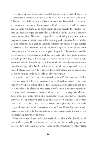 Kira tenía apenas cinco años de edad cuando se presentó el Brote; ni
siquiera podía recordar la mayoría de las cosas del viejo mundo, y no con-
fiaba en la mitad de las que acudían a su memoria. Recordaba a su padre,
su rostro moreno, su cabello negro desaliñado y sus anteojos de armazón
grueso sobre el puente de la nariz.Vivían en una casa de dos niveles –es-
taba casi segura de que era amarilla– y le habían hecho una fiesta cuando
cumplió tres años. No tenía amigos de su edad, así que no hubo niños
pequeños, pero sí estaban casi todos los amigos de su padre. Se acordaba
de que tenía una caja grande llena de animales de peluche y que quería
mostrársela a los presentes, por eso la había empujado hasta el vestíbulo
con gran esfuerzo; en su mente, le parecía que le había tomado media
hora o más, pero sabía que en realidad no podía haber sido tanto tiempo.
Cuando por fin llegó a la sala y gritó a todos que miraran, su padre rio, la
regañó y volvió a llevar la caja a su dormitorio.Tanto esfuerzo perdido en
cuestión de segundos. No le molestaba recordarlo; nunca pensaba que su
padre hubiera sido malvado o injusto. Era simplemente un recuerdo, uno
de los pocos que tenía de su vida en el viejo mundo.
   La multitud se había ido concentrando y se apiñaba entre los árboles
mientras avanzaba hacia el coliseo. Kira se aferraba a Marcus con una
mano y a Madison con la otra, y Haru los seguía como el último eslabón
de una cadena. Se abrieron paso entre aquella masa humana y encontra-
ron una fila de asientos vacíos cerca de una puerta, como quería Marcus.
Kira sabía que tenía razón: si la senadora Kessler arremetía con otra
perorata, o si el senador Lefou se ponía a hablar de horarios o cualquier
otra temática aburrida de la que estuviera encargándose este mes, sería
muy útil tener una salida a mano para escabullirse. Era obligatorio asistir,
pero una vez que se hubieran tratado los asuntos importantes, no serían
los únicos en retirarse temprano.
   Mientras los senadores se dirigían en fila hacia el estrado, ubicado en el
centro de la pista, Kira se removió en su asiento, incómoda, preguntán-
dose si Haru estaría en lo cierto. Había veinte senadores en total y Kira


                                     16
 