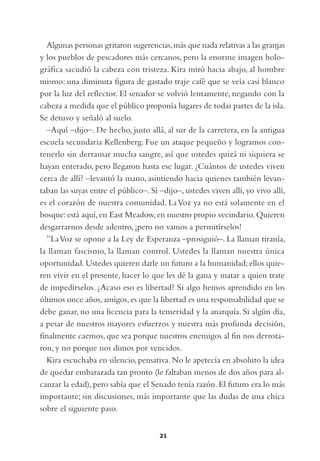 Algunas personas gritaron sugerencias, más que nada relativas a las granjas
y los pueblos de pescadores más cercanos, pero la enorme imagen holo-
gráfica sacudió la cabeza con tristeza. Kira miró hacia abajo, al hombre
mismo: una diminuta figura de gastado traje café que se veía casi blanco
por la luz del reflector. El senador se volvió lentamente, negando con la
cabeza a medida que el público proponía lugares de todas partes de la isla.
Se detuvo y señaló al suelo.
  –Aquí –dijo–. De hecho, justo allá, al sur de la carretera, en la antigua
escuela secundaria Kellenberg. Fue un ataque pequeño y logramos con-
tenerlo sin derramar mucha sangre, así que ustedes quizá ni siquiera se
hayan enterado, pero llegaron hasta ese lugar. ¿Cuántos de ustedes viven
cerca de allí? –levantó la mano, asintiendo hacia quienes también levan-
taban las suyas entre el público–. Sí –dijo–, ustedes viven allí, yo vivo allí,
es el corazón de nuestra comunidad. La Voz ya no está solamente en el
bosque: está aquí, en East Meadow, en nuestro propio vecindario. Quieren
desgarrarnos desde adentro, ¡pero no vamos a permitírselos!
  ”La Voz se opone a la Ley de Esperanza –prosiguió–. La llaman tiranía,
la llaman fascismo, la llaman control. Ustedes la llaman nuestra única
oportunidad. Ustedes quieren darle un futuro a la humanidad; ellos quie-
ren vivir en el presente, hacer lo que les dé la gana y matar a quien trate
de impedírselos. ¿Acaso eso es libertad? Si algo hemos aprendido en los
últimos once años, amigos, es que la libertad es una responsabilidad que se
debe ganar, no una licencia para la temeridad y la anarquía. Si algún día,
a pesar de nuestros mayores esfuerzos y nuestra más profunda decisión,
finalmente caemos, que sea porque nuestros enemigos al fin nos derrota-
ron, y no porque nos dimos por vencidos.
  Kira escuchaba en silencio, pensativa. No le apetecía en absoluto la idea
de quedar embarazada tan pronto (le faltaban menos de dos años para al-
canzar la edad), pero sabía que el Senado tenía razón. El futuro era lo más
importante; sin discusiones, más importante que las dudas de una chica
sobre el siguiente paso.


                                      21
 