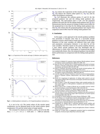 M.H. Shafiei, T. Binazadeh / ISA Transactions 51 (2012) 141–145 145
Fig. 3. (a) Trajectories of the missile and target. (b) Relative radial speed (Vr ).
Fig. 4. (a) Radial guidance command (u1). (b) Tangential guidance command (u2).
θ0 is set to be π/6. The initial values of the missile speed
components can be obtained based on the initial relative speed
components (34) and the initial values of target speeds.
The constant N is chosen as 4, while η1 and η2 are set to be 200.
Also, ε = 1, β = 0.1, σ = 0.05 and c = −800 are selected.
Fig. 3(a) shows the trajectories of the missile and the target and
Fig. 3(b) depicts the relative radial speed (Vr ). Fig. 4(a) and (b)
reflect the guidance commands.
Fig. 3(a) illustrates the collision points, C1 and C2, for the
proposed guidance law and the sliding mode guidance law,
respectively. The interception time is 7.26 s for the proposed
guidance law and 8.38 s for the sliding mode guidance law. Fig. 4(a)
demonstrates that the amount of change of radial control effort for
the proposed law is less than for the sliding mode guidance law.
Also Fig. 4(b) shows that the proposed guidance law requires less
tangential control effort than the sliding mode guidance law.
4. Conclusion
In this paper, a new approach to the missile guidance problem
was presented. It became clear that in a successful missile
guidance scenario, which leads to target interception, the desirable
behaviors of the state variables are different from each other
and asymptotic convergence behavior is not ideal for all the
state variables. Therefore, based on the partial stability theorem,
a new robust missile guidance law was developed and its
effectiveness in finite time interception of maneuvering targets
was analytically shown. Also, the proposed guidance law provided
better performance in comparison with the sliding mode guidance
law.
References
[1] Lechevin N, Rabbath CA. Lyapunov-based nonlinear Missile guidance. Journal
of Guidance, Control, and Dynamics 2004;27(6):1096–102.
[2] Ryoo CK, Kim YH, Tahk MJ, Choi K. A Missile guidance law based on Sontag’s
formula to intercept maneuvering targets. International Journal of Control,
Automation, and Systems 2007;5(4):397–409.
[3] Shieh CS. Nonlinear rule-based controller for missile terminal guidance. IEE
Proceedings-Control Theory Application 2004;150(1):45–8.
[4] Zhou D, Mu C, Xu W. Adapt sliding-mode guidance of a homing Missile. Journal
of Guidance, Control, and Dynamics 1999;22(4):589–94.
[5] Liaw DC, Liang YW, Cheng CC. Nonlinear control for missile terminal guidance.
Journal of Dynamic Systems, Measurement, and Control 2000;122(663):
663–8.
[6] Brierly SD, Longchamp R. Application of sliding mode control to air–air
interception problem. IEEE Transactions on Aerospace and Electronic Systems
1990;26(2):306–25.
[7] Idan M, Shima T, Golan OM. Integrated sliding mode autopilot-guidance for
dual control missiles. in: AIAA guidance, navigation, and control conference
and exhibit. 2005.
[8] Moon J, Kim K, Kim Y. Design of Missile law via variable structure control.
Journal of Guidance, Control and Dynamics 2001;24(4):659–64.
[9] Tang CD, Chen HY. Nonlinear H∞ Robust guidance law for homing Missiles.
Journal of Guidance, Control and Dynamics 1998;21(6):882–90.
[10] Chen BS, Chen YY, Lin CL. Nonlinear fuzzy H∞ guidance law with saturation of
actuators against maneuvering targets. IEEE Transactions on Control System
Technology 2002;10(6):769–79.
[11] Vorotnikov VI. Partial stability and control. Boston: Birkhauser; 1998.
[12] Hu W, Wang J, Li X. An approach of partial control design for system control
and synchronization. Chaos, Solitons & Fractals 2009;39(3):1410–7.
[13] Vorotnikov VI. Partial stability and control: the state-of-the-art and develop-
ment prospects. Automatic Remote Control 2005;66(4):511–61.
[14] Chellaboina VS, Haddad WM. A unification between partial stability and
stability theory for time-varying systems. IEEE Control Systems Magazine
2002;22(6):66–75.
[15] Armeda MD. Analytical dynamics: theory and applications. Kluwer: Academic
Plenum Publishers; 2005.
[16] Nobari JH. A novel view to engagement geometry based on proportional
navigation, Technical report, Khaje Nasir university; 2002.
 