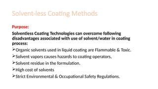 Solvent-less Coating Methods
Purpose:
Solventless Coating Technologies can overcome following
disadvantages associated with use of solvent/water in coating
process:
Organic solvents used in liquid coating are Flammable & Toxic.
Solvent vapors causes hazards to coating operators,
Solvent residue in the formulation.
High cost of solvents
Strict Environmental & Occupational Safety Regulations.
 