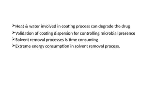 Heat & water involved in coating process can degrade the drug
Validation of coating dispersion for controlling microbial presence
Solvent removal processes is time consuming
Extreme energy consumption in solvent removal process.
 