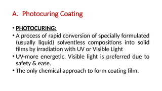 A. Photocuring Coating
• PHOTOCURING:
• A process of rapid conversion of specially formulated
(usually liquid) solventless compositions into solid
films by irradiation with UV or Visible Light
• UV-more energetic, Visible light is preferred due to
safety & ease.
• The only chemical approach to form coating film.
 