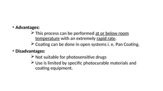 • Advantages:
 This process can be performed at or below room
temperature with an extremely rapid rate.
 Coating can be done in open systems i. e. Pan Coating.
• Disadvantages:
 Not suitable for photosensitive drugs
 Use is limited by specific photocurable materials and
coating equipment.
 