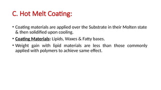 C. Hot Melt Coating:
• Coating materials are applied over the Substrate in their Molten state
& then solidified upon cooling.
• Coating Materials: Lipids, Waxes & Fatty bases.
• Weight gain with lipid materials are less than those commonly
applied with polymers to achieve same effect.
 
