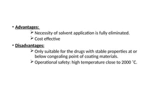 • Advantages:
 Necessity of solvent application is fully eliminated.
 Cost effective
• Disadvantages:
 Only suitable for the drugs with stable properties at or
below congealing point of coating materials.
 Operational safety: high temperature close to 2000 ˚C.
 