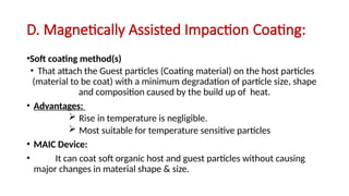 D. Magnetically Assisted Impaction Coating:
•Soft coating method(s)
• That attach the Guest particles (Coating material) on the host particles
(material to be coat) with a minimum degradation of particle size, shape
and composition caused by the build up of heat.
• Advantages:
 Rise in temperature is negligible.
 Most suitable for temperature sensitive particles
• MAIC Device:
• It can coat soft organic host and guest particles without causing
major changes in material shape & size.
 