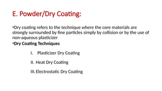 E. Powder/Dry Coating:
•Dry coating refers to the technique where the core materials are
strongly surrounded by fine particles simply by collision or by the use of
non-aqueous plasticizer
•Dry Coating Techniques
I. Plasticizer Dry Coating
II. Heat Dry Coating
III.Electrostatic Dry Coating
 