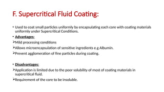 F. Supercritical Fluid Coating:
• Used to coat small particles uniformly by encapsulating each core with coating materials
uniformly under Supercritical Conditions.
• Advantages:
Mild processing conditions
Allows microencapsulation of sensitive ingredients e.g Albumin.
Prevent agglomeration of fine particles during coating.
• Disadvantages:
Application is limited due to the poor solubility of most of coating materials in
supercritical fluid.
Requirement of the core to be insoluble.
 