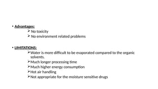 • Advantages:
 No toxicity
 No environment related problems
• LIMITATIONS:
Water is more difficult to be evaporated compared to the organic
solvents.
Much longer processing time
Much higher energy consumption
Hot air handling
Not appropriate for the moisture sensitive drugs
 