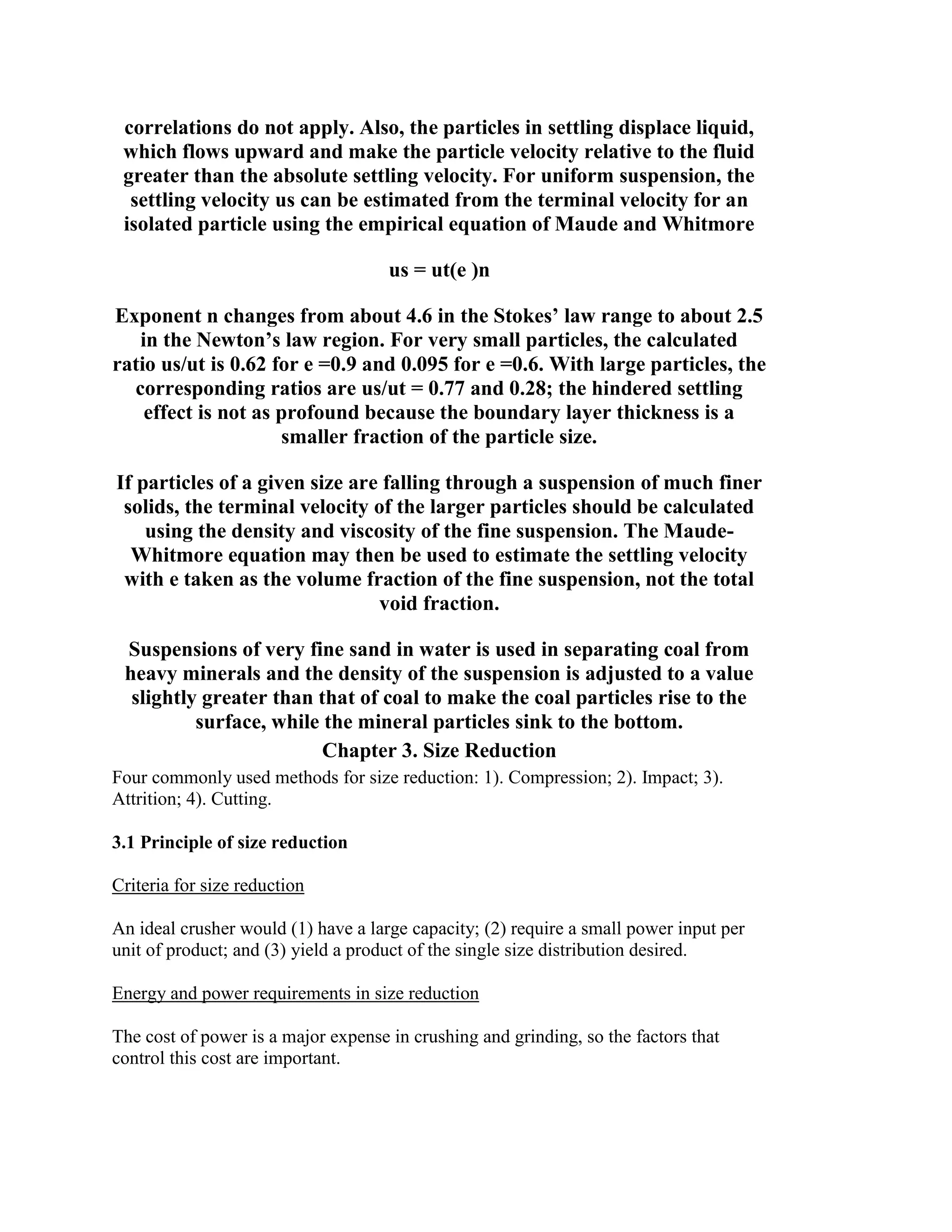 correlations do not apply. Also, the particles in settling displace liquid,
which flows upward and make the particle velocity relative to the fluid
greater than the absolute settling velocity. For uniform suspension, the
settling velocity us can be estimated from the terminal velocity for an
isolated particle using the empirical equation of Maude and Whitmore
us = ut(e )n
Exponent n changes from about 4.6 in the Stokes’ law range to about 2.5
in the Newton’s law region. For very small particles, the calculated
ratio us/ut is 0.62 for e =0.9 and 0.095 for e =0.6. With large particles, the
corresponding ratios are us/ut = 0.77 and 0.28; the hindered settling
effect is not as profound because the boundary layer thickness is a
smaller fraction of the particle size.
If particles of a given size are falling through a suspension of much finer
solids, the terminal velocity of the larger particles should be calculated
using the density and viscosity of the fine suspension. The MaudeWhitmore equation may then be used to estimate the settling velocity
with e taken as the volume fraction of the fine suspension, not the total
void fraction.
Suspensions of very fine sand in water is used in separating coal from
heavy minerals and the density of the suspension is adjusted to a value
slightly greater than that of coal to make the coal particles rise to the
surface, while the mineral particles sink to the bottom.
Chapter 3. Size Reduction
Four commonly used methods for size reduction: 1). Compression; 2). Impact; 3).
Attrition; 4). Cutting.
3.1 Principle of size reduction
Criteria for size reduction
An ideal crusher would (1) have a large capacity; (2) require a small power input per
unit of product; and (3) yield a product of the single size distribution desired.
Energy and power requirements in size reduction
The cost of power is a major expense in crushing and grinding, so the factors that
control this cost are important.

 