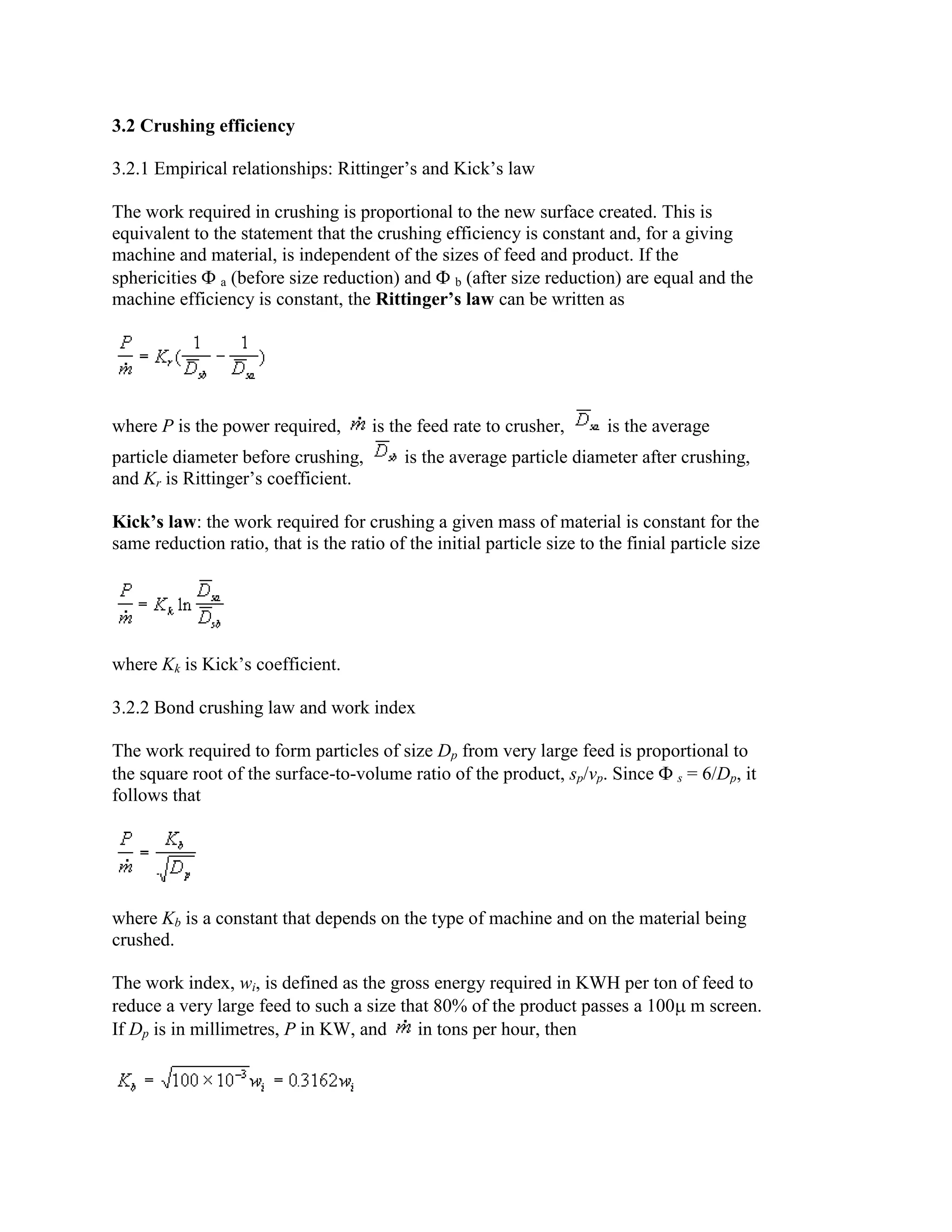 3.2 Crushing efficiency
3.2.1 Empirical relationships: Rittinger’s and Kick’s law
The work required in crushing is proportional to the new surface created. This is
equivalent to the statement that the crushing efficiency is constant and, for a giving
machine and material, is independent of the sizes of feed and product. If the
sphericities a (before size reduction) and b (after size reduction) are equal and the
machine efficiency is constant, the Rittinger’s law can be written as

where P is the power required,
particle diameter before crushing,
and Kr is Rittinger’s coefficient.

is the feed rate to crusher,

is the average

is the average particle diameter after crushing,

Kick’s law: the work required for crushing a given mass of material is constant for the
same reduction ratio, that is the ratio of the initial particle size to the finial particle size

where Kk is Kick’s coefficient.
3.2.2 Bond crushing law and work index
The work required to form particles of size Dp from very large feed is proportional to
the square root of the surface-to-volume ratio of the product, sp/vp. Since s = 6/Dp, it
follows that

where Kb is a constant that depends on the type of machine and on the material being
crushed.
The work index, wi, is defined as the gross energy required in KWH per ton of feed to
reduce a very large feed to such a size that 80% of the product passes a 100 m screen.
If Dp is in millimetres, P in KW, and
in tons per hour, then

 