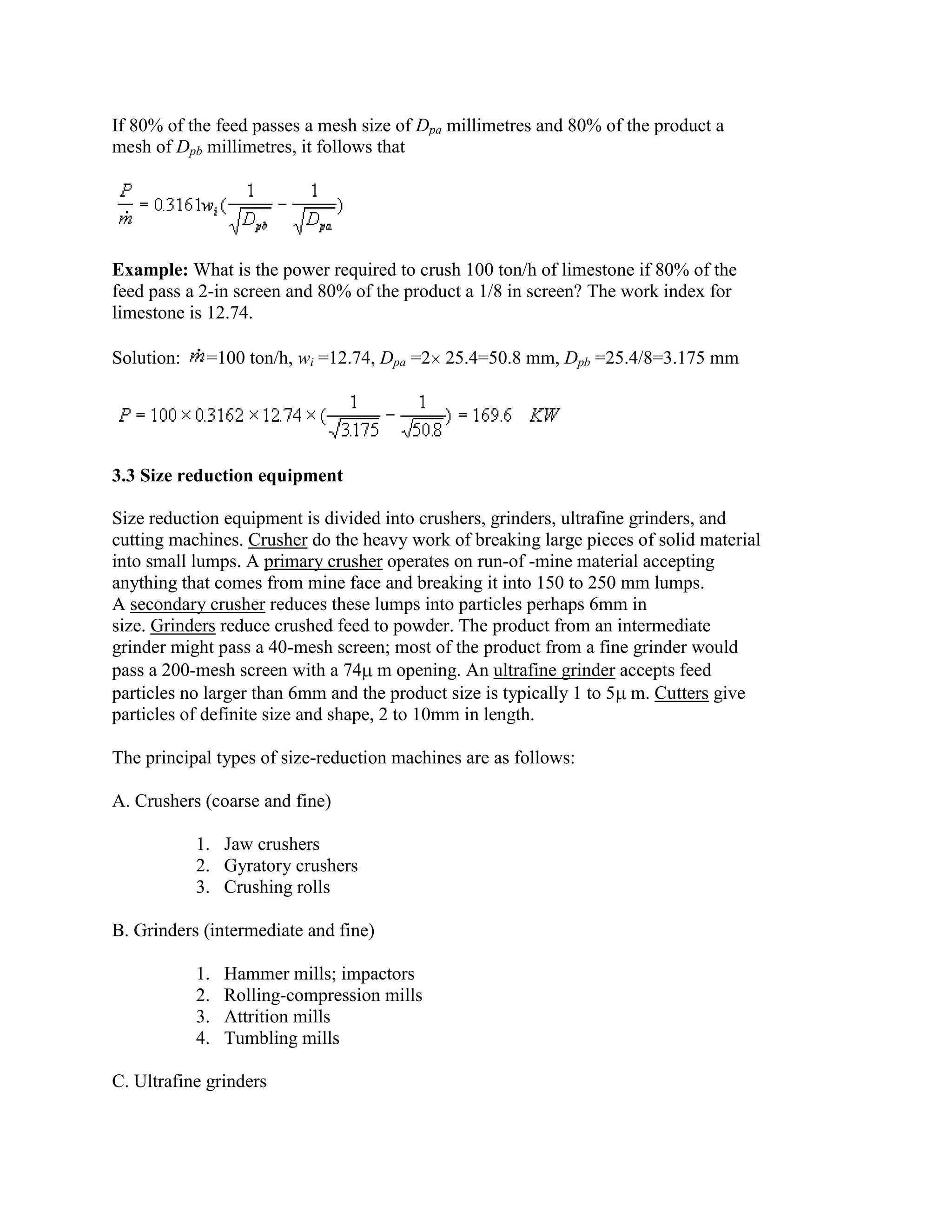 If 80% of the feed passes a mesh size of Dpa millimetres and 80% of the product a
mesh of Dpb millimetres, it follows that

Example: What is the power required to crush 100 ton/h of limestone if 80% of the
feed pass a 2-in screen and 80% of the product a 1/8 in screen? The work index for
limestone is 12.74.
Solution:

=100 ton/h, wi =12.74, Dpa =2 25.4=50.8 mm, Dpb =25.4/8=3.175 mm

3.3 Size reduction equipment
Size reduction equipment is divided into crushers, grinders, ultrafine grinders, and
cutting machines. Crusher do the heavy work of breaking large pieces of solid material
into small lumps. A primary crusher operates on run-of -mine material accepting
anything that comes from mine face and breaking it into 150 to 250 mm lumps.
A secondary crusher reduces these lumps into particles perhaps 6mm in
size. Grinders reduce crushed feed to powder. The product from an intermediate
grinder might pass a 40-mesh screen; most of the product from a fine grinder would
pass a 200-mesh screen with a 74 m opening. An ultrafine grinder accepts feed
particles no larger than 6mm and the product size is typically 1 to 5 m. Cutters give
particles of definite size and shape, 2 to 10mm in length.
The principal types of size-reduction machines are as follows:
A. Crushers (coarse and fine)
1. Jaw crushers
2. Gyratory crushers
3. Crushing rolls
B. Grinders (intermediate and fine)
1.
2.
3.
4.

Hammer mills; impactors
Rolling-compression mills
Attrition mills
Tumbling mills

C. Ultrafine grinders

 