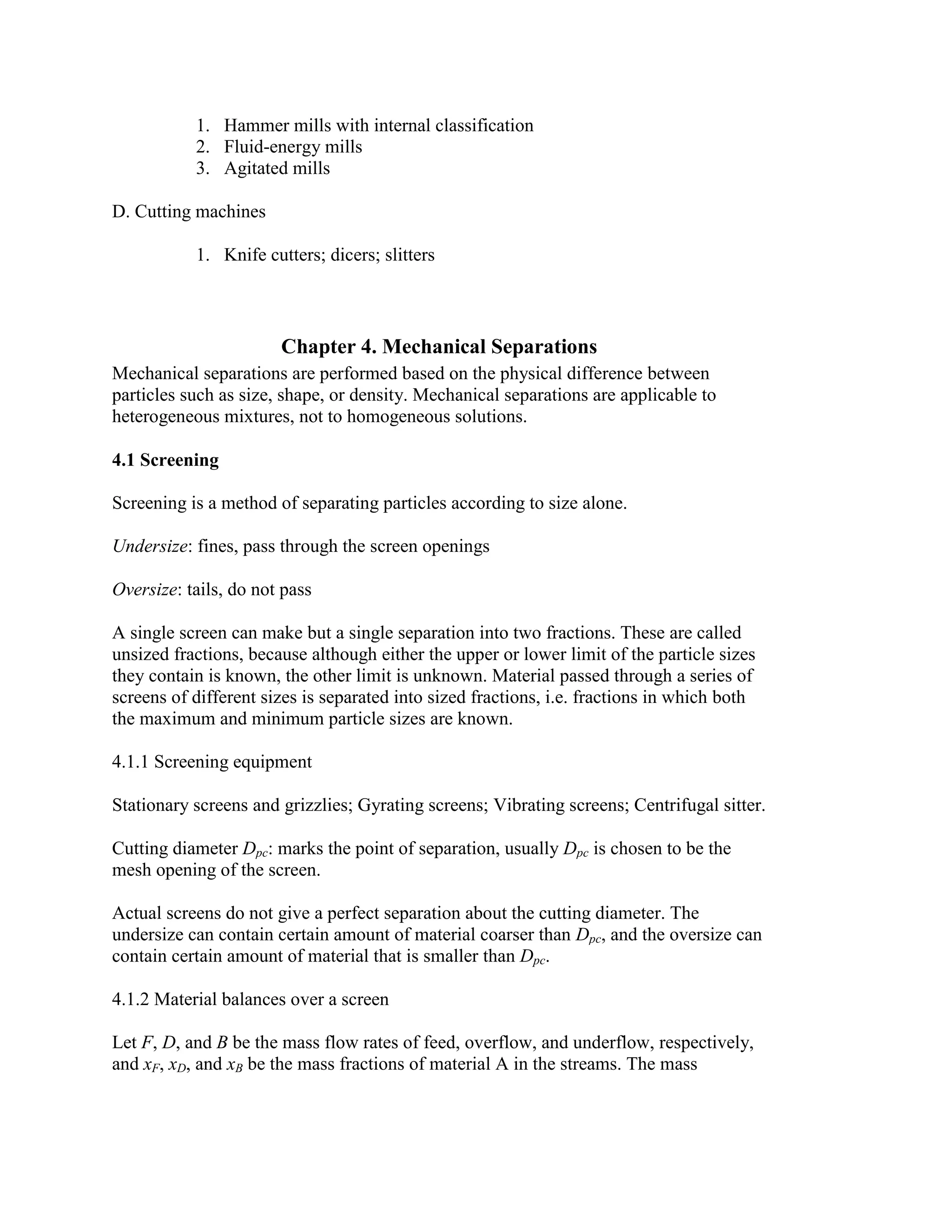 1. Hammer mills with internal classification
2. Fluid-energy mills
3. Agitated mills
D. Cutting machines
1. Knife cutters; dicers; slitters

Chapter 4. Mechanical Separations
Mechanical separations are performed based on the physical difference between
particles such as size, shape, or density. Mechanical separations are applicable to
heterogeneous mixtures, not to homogeneous solutions.
4.1 Screening
Screening is a method of separating particles according to size alone.
Undersize: fines, pass through the screen openings
Oversize: tails, do not pass
A single screen can make but a single separation into two fractions. These are called
unsized fractions, because although either the upper or lower limit of the particle sizes
they contain is known, the other limit is unknown. Material passed through a series of
screens of different sizes is separated into sized fractions, i.e. fractions in which both
the maximum and minimum particle sizes are known.
4.1.1 Screening equipment
Stationary screens and grizzlies; Gyrating screens; Vibrating screens; Centrifugal sitter.
Cutting diameter Dpc: marks the point of separation, usually Dpc is chosen to be the
mesh opening of the screen.
Actual screens do not give a perfect separation about the cutting diameter. The
undersize can contain certain amount of material coarser than Dpc, and the oversize can
contain certain amount of material that is smaller than Dpc.
4.1.2 Material balances over a screen
Let F, D, and B be the mass flow rates of feed, overflow, and underflow, respectively,
and xF, xD, and xB be the mass fractions of material A in the streams. The mass

 