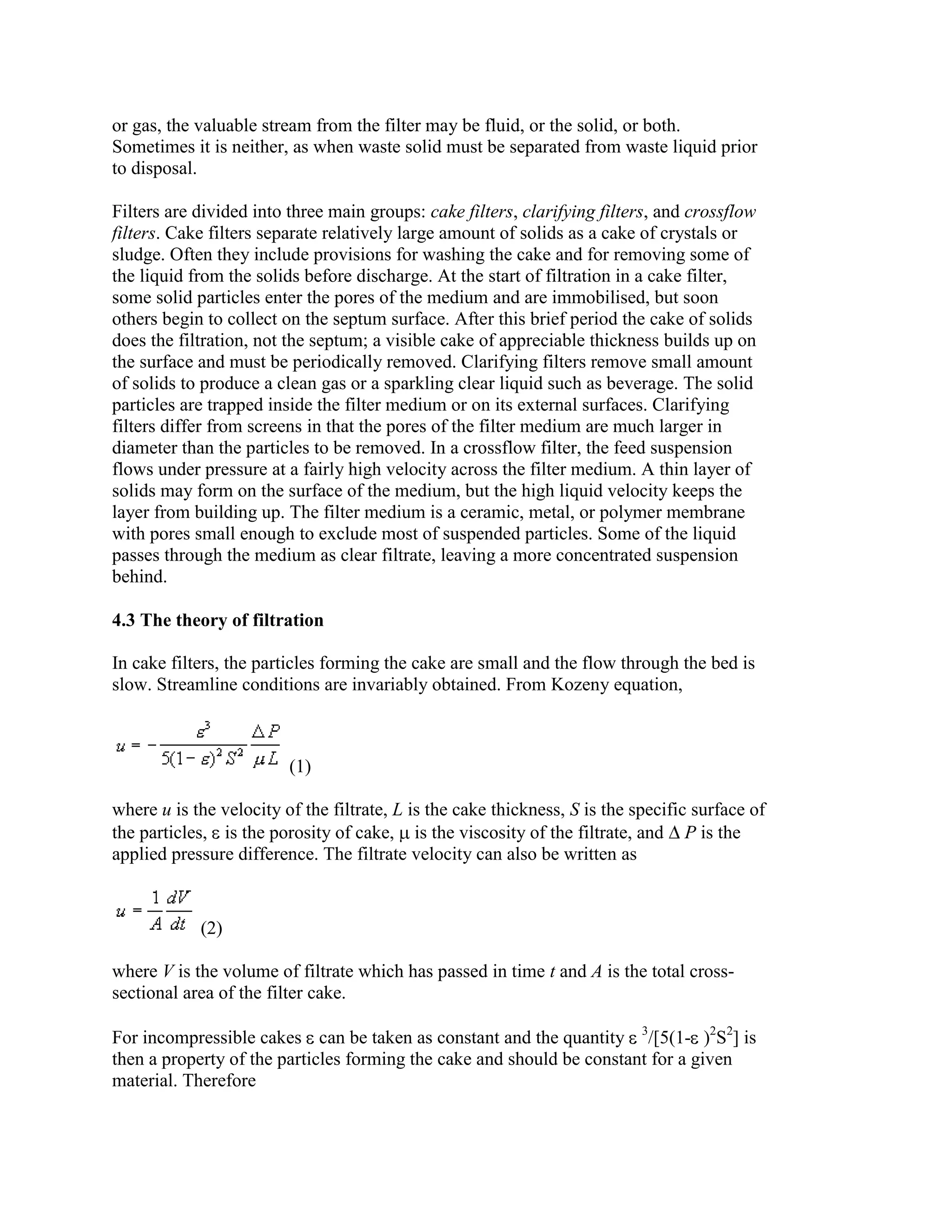 or gas, the valuable stream from the filter may be fluid, or the solid, or both.
Sometimes it is neither, as when waste solid must be separated from waste liquid prior
to disposal.
Filters are divided into three main groups: cake filters, clarifying filters, and crossflow
filters. Cake filters separate relatively large amount of solids as a cake of crystals or
sludge. Often they include provisions for washing the cake and for removing some of
the liquid from the solids before discharge. At the start of filtration in a cake filter,
some solid particles enter the pores of the medium and are immobilised, but soon
others begin to collect on the septum surface. After this brief period the cake of solids
does the filtration, not the septum; a visible cake of appreciable thickness builds up on
the surface and must be periodically removed. Clarifying filters remove small amount
of solids to produce a clean gas or a sparkling clear liquid such as beverage. The solid
particles are trapped inside the filter medium or on its external surfaces. Clarifying
filters differ from screens in that the pores of the filter medium are much larger in
diameter than the particles to be removed. In a crossflow filter, the feed suspension
flows under pressure at a fairly high velocity across the filter medium. A thin layer of
solids may form on the surface of the medium, but the high liquid velocity keeps the
layer from building up. The filter medium is a ceramic, metal, or polymer membrane
with pores small enough to exclude most of suspended particles. Some of the liquid
passes through the medium as clear filtrate, leaving a more concentrated suspension
behind.
4.3 The theory of filtration
In cake filters, the particles forming the cake are small and the flow through the bed is
slow. Streamline conditions are invariably obtained. From Kozeny equation,

(1)
where u is the velocity of the filtrate, L is the cake thickness, S is the specific surface of
the particles, is the porosity of cake, is the viscosity of the filtrate, and P is the
applied pressure difference. The filtrate velocity can also be written as

(2)
where V is the volume of filtrate which has passed in time t and A is the total crosssectional area of the filter cake.
For incompressible cakes can be taken as constant and the quantity 3/[5(1- )2S2] is
then a property of the particles forming the cake and should be constant for a given
material. Therefore

 