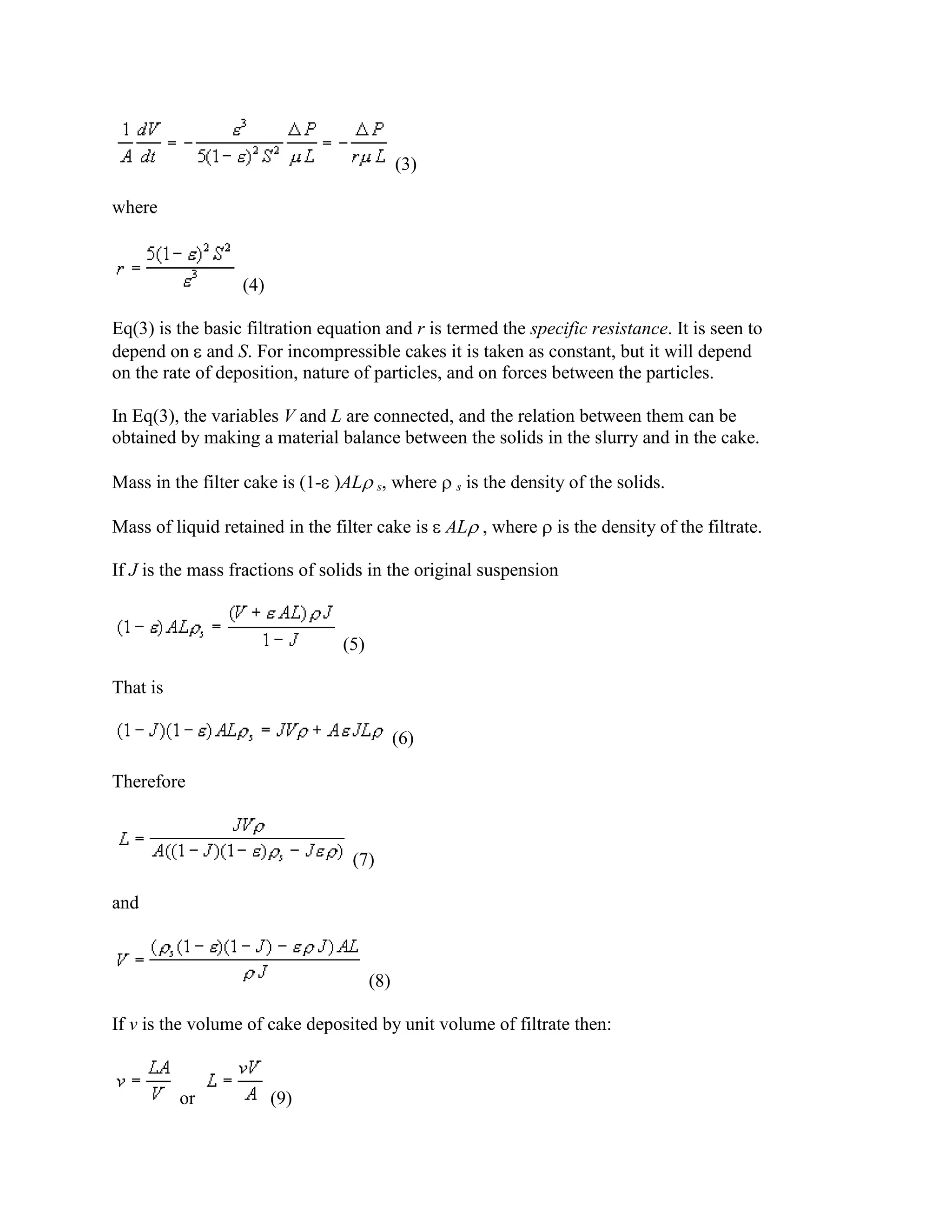 (3)
where

(4)
Eq(3) is the basic filtration equation and r is termed the specific resistance. It is seen to
depend on and S. For incompressible cakes it is taken as constant, but it will depend
on the rate of deposition, nature of particles, and on forces between the particles.
In Eq(3), the variables V and L are connected, and the relation between them can be
obtained by making a material balance between the solids in the slurry and in the cake.
Mass in the filter cake is (1- )AL

s,

where

s

is the density of the solids.

Mass of liquid retained in the filter cake is AL , where

is the density of the filtrate.

If J is the mass fractions of solids in the original suspension

(5)
That is
(6)
Therefore

(7)
and

(8)
If v is the volume of cake deposited by unit volume of filtrate then:

or

(9)

 