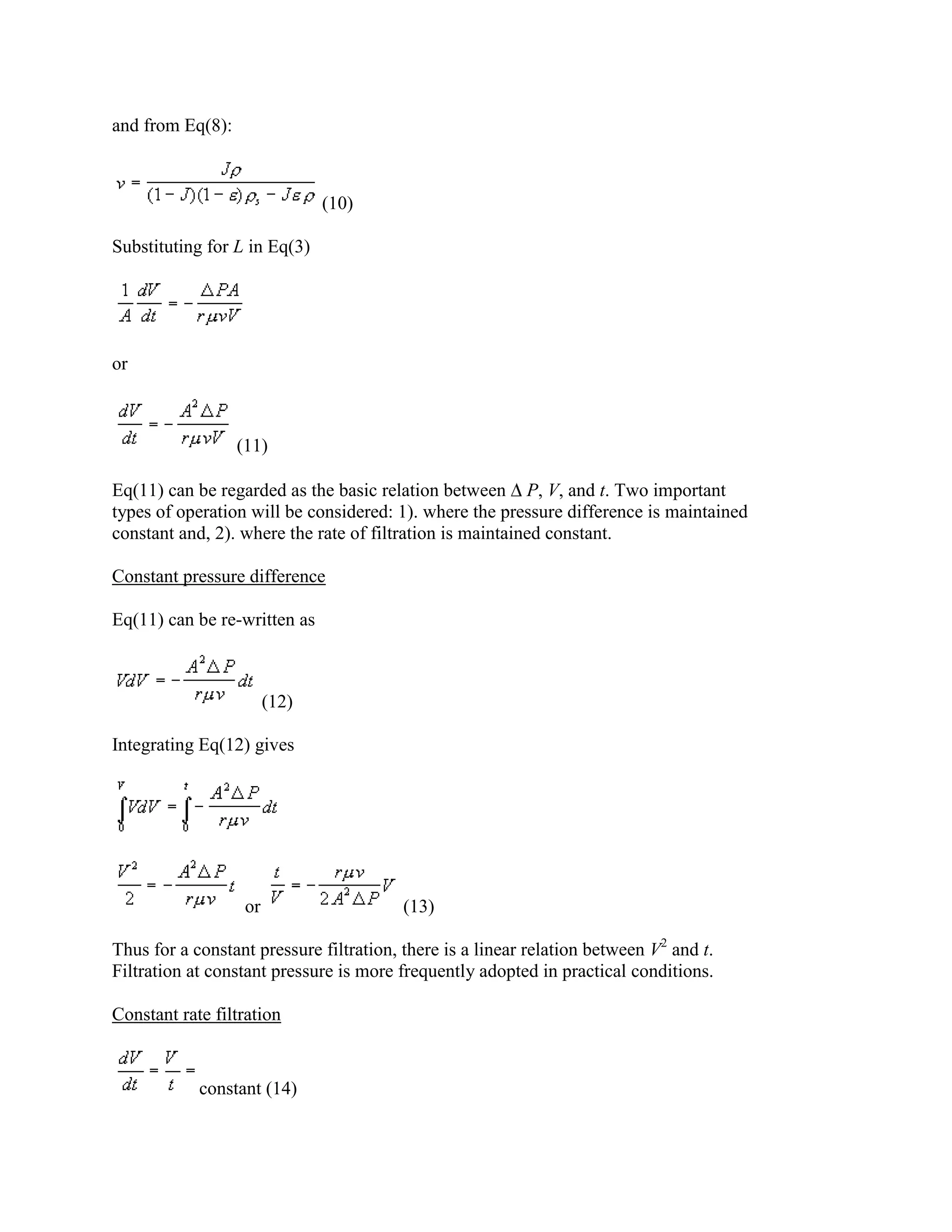and from Eq(8):

(10)
Substituting for L in Eq(3)

or

(11)
Eq(11) can be regarded as the basic relation between P, V, and t. Two important
types of operation will be considered: 1). where the pressure difference is maintained
constant and, 2). where the rate of filtration is maintained constant.
Constant pressure difference
Eq(11) can be re-written as

(12)
Integrating Eq(12) gives

or

(13)

Thus for a constant pressure filtration, there is a linear relation between V2 and t.
Filtration at constant pressure is more frequently adopted in practical conditions.
Constant rate filtration

constant (14)

 