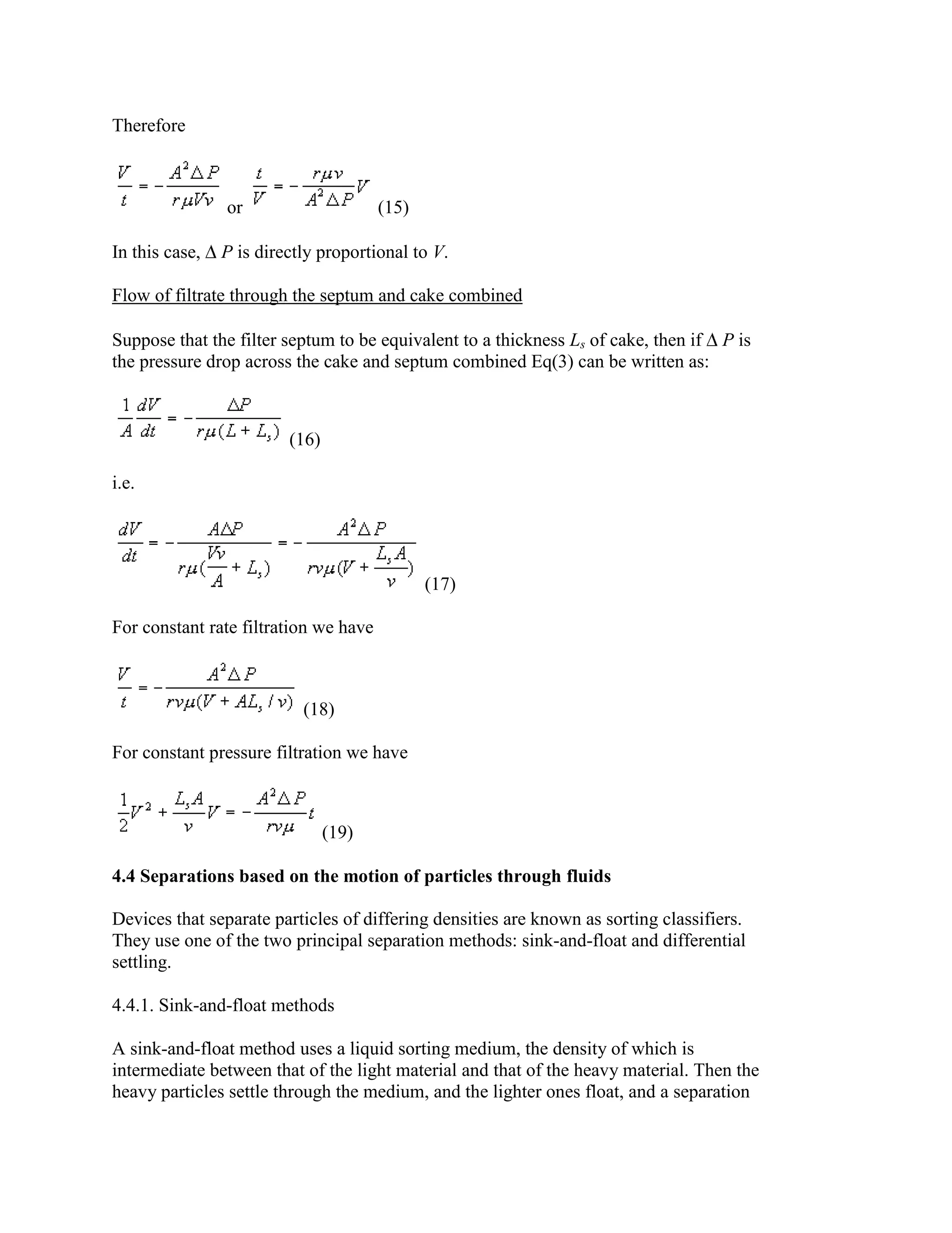 Therefore

or
In this case,

(15)

P is directly proportional to V.

Flow of filtrate through the septum and cake combined
Suppose that the filter septum to be equivalent to a thickness Ls of cake, then if P is
the pressure drop across the cake and septum combined Eq(3) can be written as:

(16)
i.e.

(17)
For constant rate filtration we have

(18)
For constant pressure filtration we have

(19)
4.4 Separations based on the motion of particles through fluids
Devices that separate particles of differing densities are known as sorting classifiers.
They use one of the two principal separation methods: sink-and-float and differential
settling.
4.4.1. Sink-and-float methods
A sink-and-float method uses a liquid sorting medium, the density of which is
intermediate between that of the light material and that of the heavy material. Then the
heavy particles settle through the medium, and the lighter ones float, and a separation

 