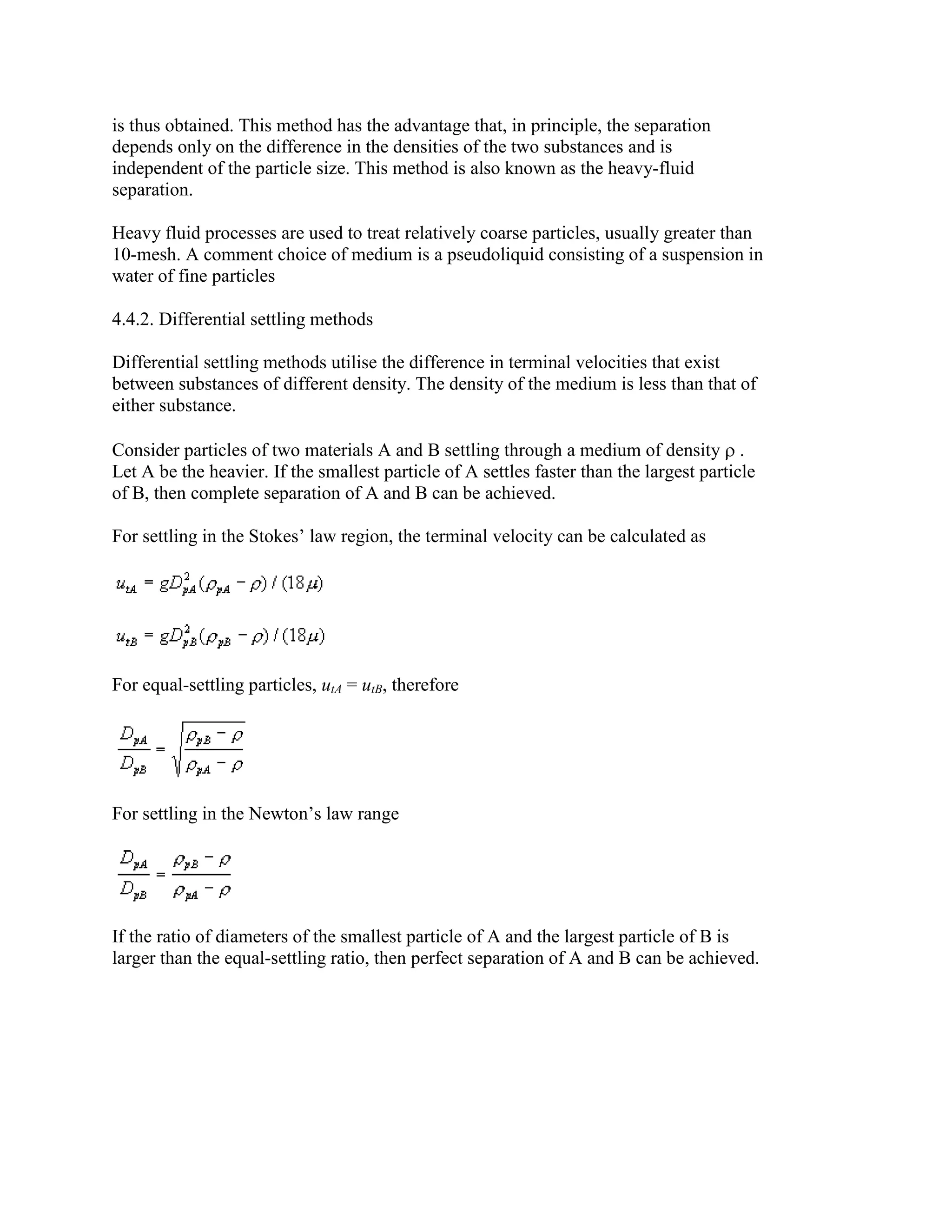 is thus obtained. This method has the advantage that, in principle, the separation
depends only on the difference in the densities of the two substances and is
independent of the particle size. This method is also known as the heavy-fluid
separation.
Heavy fluid processes are used to treat relatively coarse particles, usually greater than
10-mesh. A comment choice of medium is a pseudoliquid consisting of a suspension in
water of fine particles
4.4.2. Differential settling methods
Differential settling methods utilise the difference in terminal velocities that exist
between substances of different density. The density of the medium is less than that of
either substance.
Consider particles of two materials A and B settling through a medium of density .
Let A be the heavier. If the smallest particle of A settles faster than the largest particle
of B, then complete separation of A and B can be achieved.
For settling in the Stokes’ law region, the terminal velocity can be calculated as

For equal-settling particles, utA = utB, therefore

For settling in the Newton’s law range

If the ratio of diameters of the smallest particle of A and the largest particle of B is
larger than the equal-settling ratio, then perfect separation of A and B can be achieved.

 