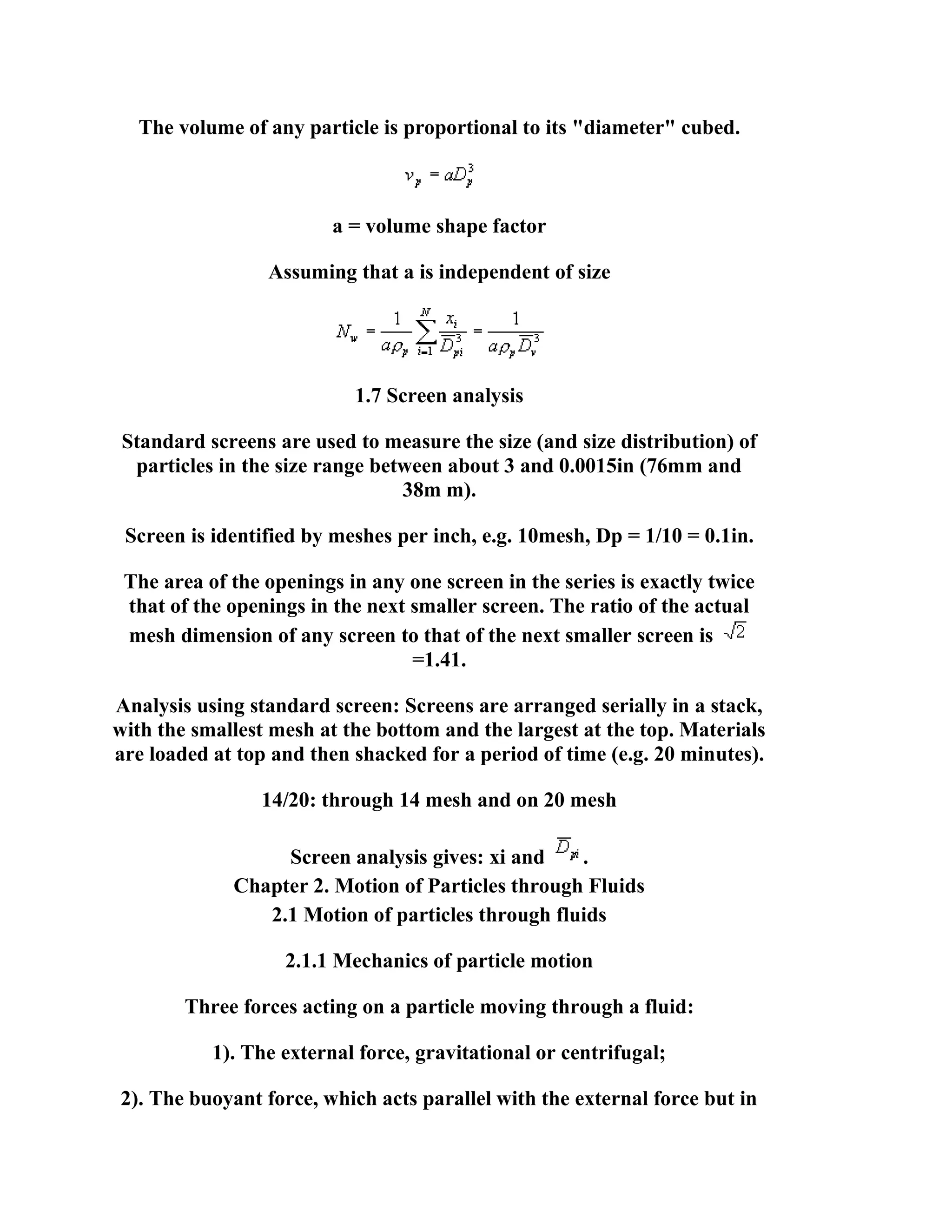 The volume of any particle is proportional to its "diameter" cubed.

a = volume shape factor
Assuming that a is independent of size

1.7 Screen analysis
Standard screens are used to measure the size (and size distribution) of
particles in the size range between about 3 and 0.0015in (76mm and
38m m).
Screen is identified by meshes per inch, e.g. 10mesh, Dp = 1/10 = 0.1in.
The area of the openings in any one screen in the series is exactly twice
that of the openings in the next smaller screen. The ratio of the actual
mesh dimension of any screen to that of the next smaller screen is
=1.41.
Analysis using standard screen: Screens are arranged serially in a stack,
with the smallest mesh at the bottom and the largest at the top. Materials
are loaded at top and then shacked for a period of time (e.g. 20 minutes).
14/20: through 14 mesh and on 20 mesh
Screen analysis gives: xi and
.
Chapter 2. Motion of Particles through Fluids
2.1 Motion of particles through fluids
2.1.1 Mechanics of particle motion
Three forces acting on a particle moving through a fluid:
1). The external force, gravitational or centrifugal;
2). The buoyant force, which acts parallel with the external force but in

 