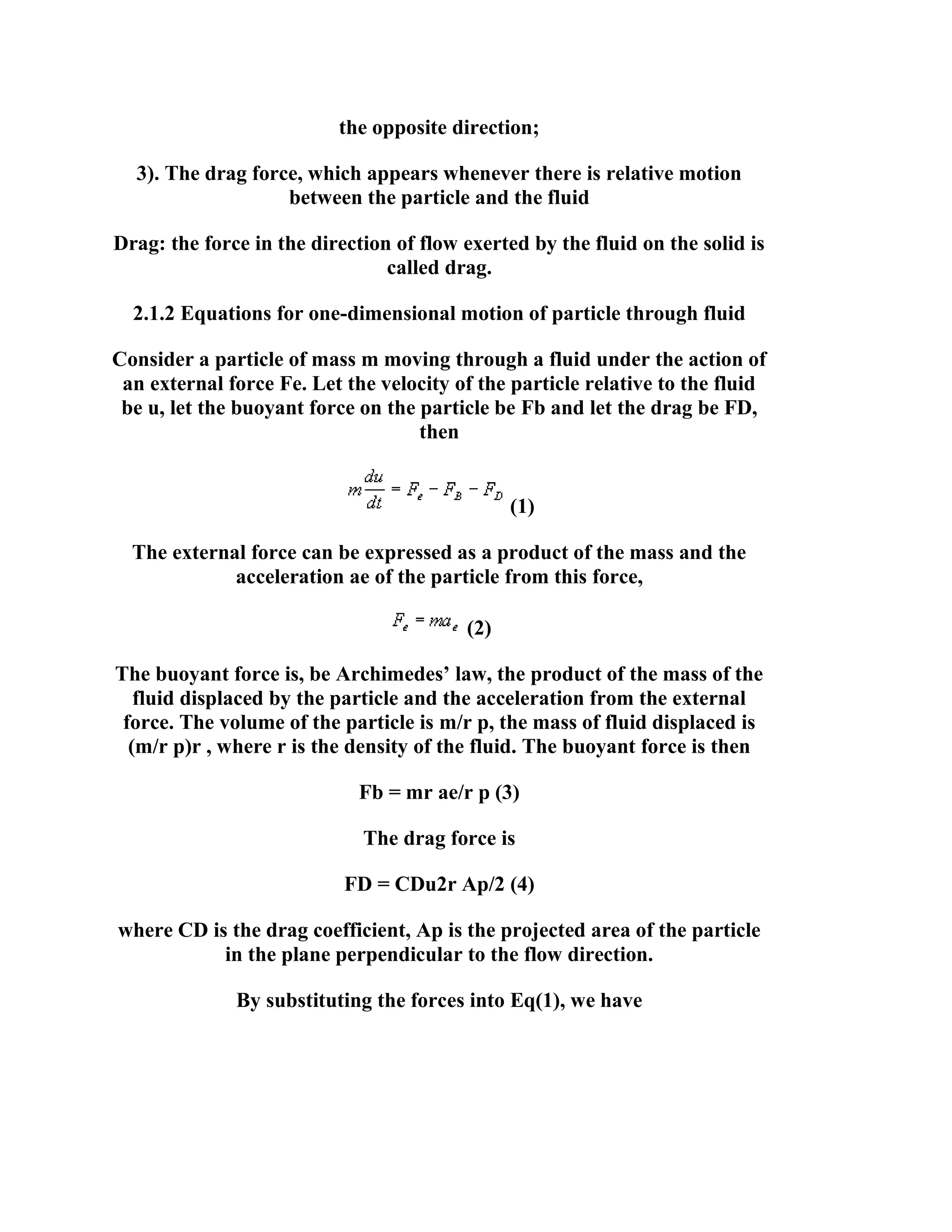 the opposite direction;
3). The drag force, which appears whenever there is relative motion
between the particle and the fluid
Drag: the force in the direction of flow exerted by the fluid on the solid is
called drag.
2.1.2 Equations for one-dimensional motion of particle through fluid
Consider a particle of mass m moving through a fluid under the action of
an external force Fe. Let the velocity of the particle relative to the fluid
be u, let the buoyant force on the particle be Fb and let the drag be FD,
then

(1)
The external force can be expressed as a product of the mass and the
acceleration ae of the particle from this force,
(2)
The buoyant force is, be Archimedes’ law, the product of the mass of the
fluid displaced by the particle and the acceleration from the external
force. The volume of the particle is m/r p, the mass of fluid displaced is
(m/r p)r , where r is the density of the fluid. The buoyant force is then
Fb = mr ae/r p (3)
The drag force is
FD = CDu2r Ap/2 (4)
where CD is the drag coefficient, Ap is the projected area of the particle
in the plane perpendicular to the flow direction.
By substituting the forces into Eq(1), we have

 