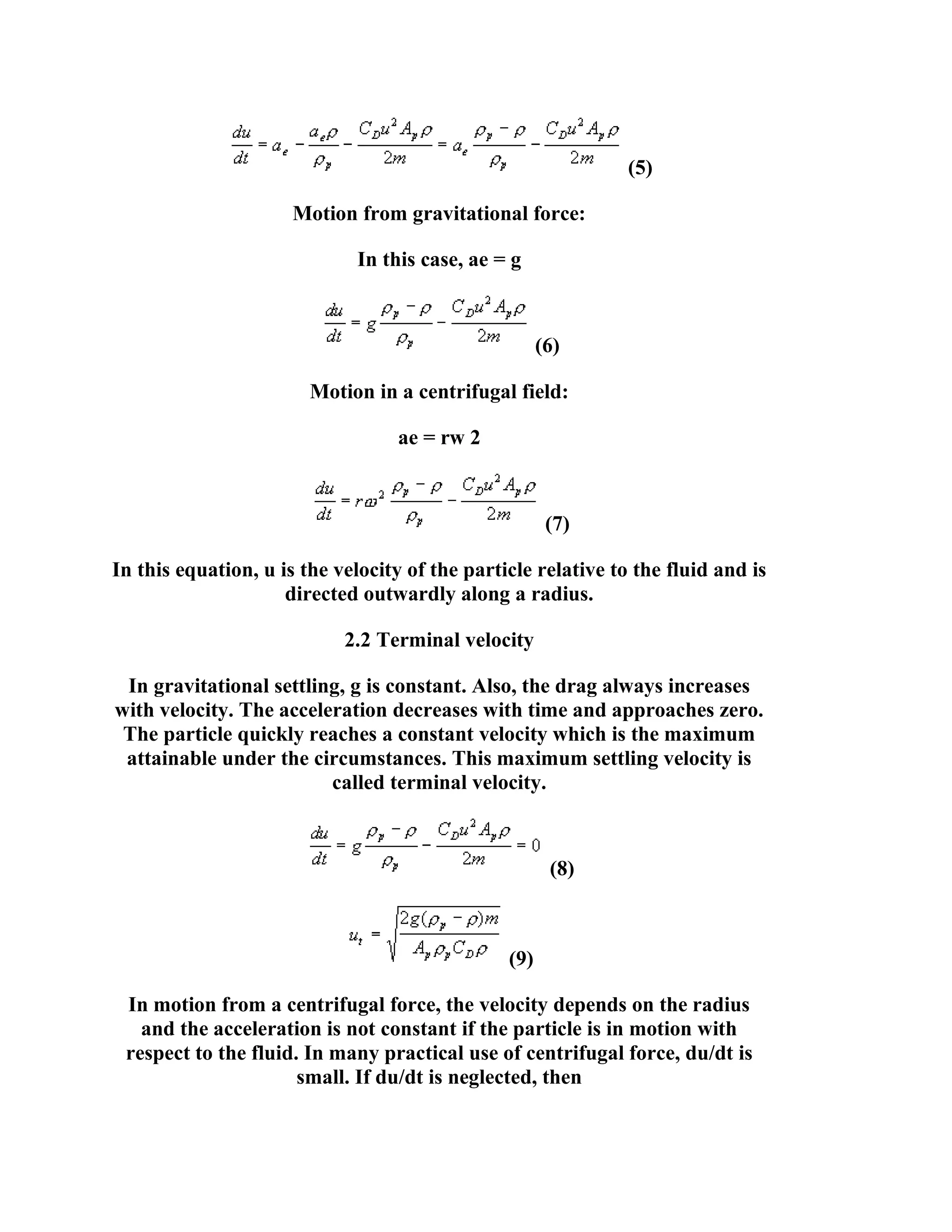 (5)
Motion from gravitational force:
In this case, ae = g

(6)
Motion in a centrifugal field:
ae = rw 2

(7)
In this equation, u is the velocity of the particle relative to the fluid and is
directed outwardly along a radius.
2.2 Terminal velocity
In gravitational settling, g is constant. Also, the drag always increases
with velocity. The acceleration decreases with time and approaches zero.
The particle quickly reaches a constant velocity which is the maximum
attainable under the circumstances. This maximum settling velocity is
called terminal velocity.

(8)

(9)
In motion from a centrifugal force, the velocity depends on the radius
and the acceleration is not constant if the particle is in motion with
respect to the fluid. In many practical use of centrifugal force, du/dt is
small. If du/dt is neglected, then

 